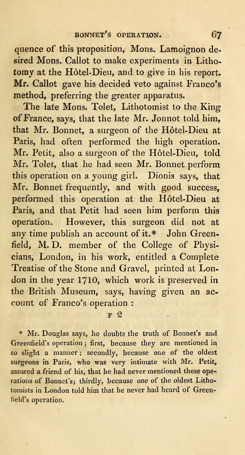 quence of this proposition, Mons. Lamoignon de- sired Mons. Callot to make experiments in Litho- tomy at the Hotel-Dieu, and to give in his report. Mr. Callot gave his decided veto against Franco's method, preferring the greater apparatus. The late Mons. Tolet, Lithotomist to the King of France, says, that the late Mr. Jonnot told him, that Mr. Bonnet, a surgeon of the Hotel-Dieu at Paris, had often performed the high operation. Mr. Petit, also a surgeon of the Hotel-Dieu, told Mr, Tolet, that he had seen Mr. Bonnet perform this operation on a young girl. Dionis says, that Mr. Bonnet frequently, and with good success, performed this operation at the Hotel-Dieu at Paris, and that Petit had seen him perform this operation. However, this surgeon did not at any time publish an account of it.* John Green- field, M. D. member of the College of Physi- cians, London, in his work, entitled a Complete Treatise of the Stone and Gravel, printed at Lon- don in the year 1710, which work is preserved in the British Museum, says, having given an ac- count of Franco's operation : f 2 * Mr. Douglas says, he doubts the truth of Bonnet's and Greenfield's operation ; first, because they are mentioned in so slight a manner; secondly, because one of the oldest surgeons in Paris, who was very intimate with Mr. Petit, assured a friend of his, that he had never mentioned these ope- rations of Bonnet's; thirdly, because one of the oldest Litho- tomists in London told him that he never had heard of Green- field's operation.