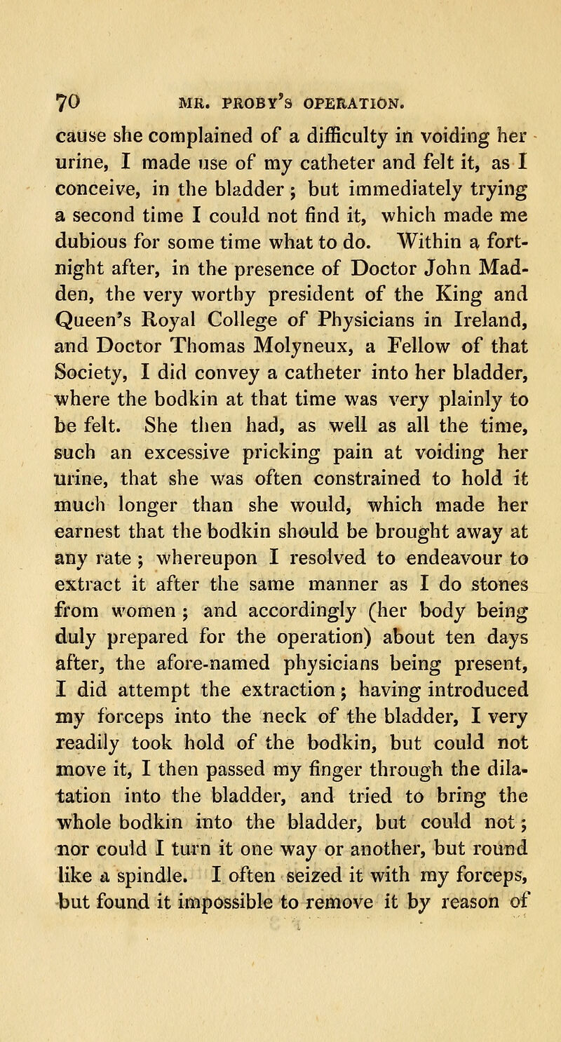 cause she complained of a difficulty in voiding her urine, I made use of my catheter and felt it, as I conceive, in the bladder ; but immediately trying a second time I could not find it, which made me dubious for some time what to do. Within a fort- night after, in the presence of Doctor John Mad- den, the very worthy president of the King and Queen's Royal College of Physicians in Ireland, and Doctor Thomas Molyneux, a Fellow of that Society, I did convey a catheter into her bladder, where the bodkin at that time was very plainly to be felt. She then had, as well as all the time, such an excessive pricking pain at voiding her urine, that she was often constrained to hold it much longer than she would, which made her earnest that the bodkin should be brought away at any rate ; whereupon I resolved to endeavour to extract it after the same manner as I do stones from women ; and accordingly (her body being duly prepared for the operation) about ten days after, the afore-named physicians being present, I did attempt the extraction j having introduced my forceps into the neck of the bladder, I very readily took hold of the bodkin, but could not move it, I then passed my finger through the dila- tation into the bladder, and tried to bring the whole bodkin into the bladder, but could not; nor could I turn it one way or another, but round like a spindle. I often seized it with my forceps, but found it impossible to remove it by reason of