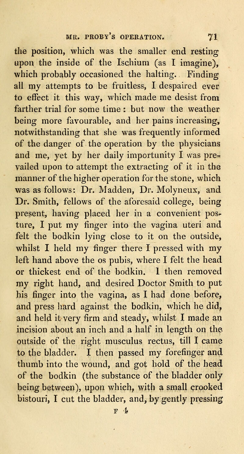 the position, which was the smaller end resting upon the inside of the Ischium (as I imagine), which probably occasioned the halting. Finding all my attempts to be fruitless, I despaired ever to effect it this way, which made me desist from farther trial for some time : but now the weather being more favourable, and her pains increasing, notwithstanding that she was frequently informed of the danger of the operation by the physicians and me, yet by her daily importunity I was pre-? vailed upon to attempt the extracting of it in the manner of the higher operation for the stone, which was as follows: Dr. Madden, Dr. Molyneux, and Dr. Smith, fellows of the aforesaid college, being present, having placed her in a convenient pos>- ture, I put my finger into the vagina uteri and felt the bodkin lying close to it on the outside, whilst I held my finger there I pressed with my left hand above the os pubis, where I felt the head or thickest end of the bodkin. 1 then removed my right hand, and desired Doctor Smith to put his finger into the vagina, as I had done before, and press hard against the bodkin, which he did, and held it very firm and steady, whilst I made an incision about an inch and a half in length on the outside of the right musculus rectus, till I came to the bladder. I then passed my forefinger and thumb into the wound, and got hold of the head of the bodkin (the substance of the bladder only being between), upon which, with a small crooked bistouri, I cut the bladder, and, by gently pressing