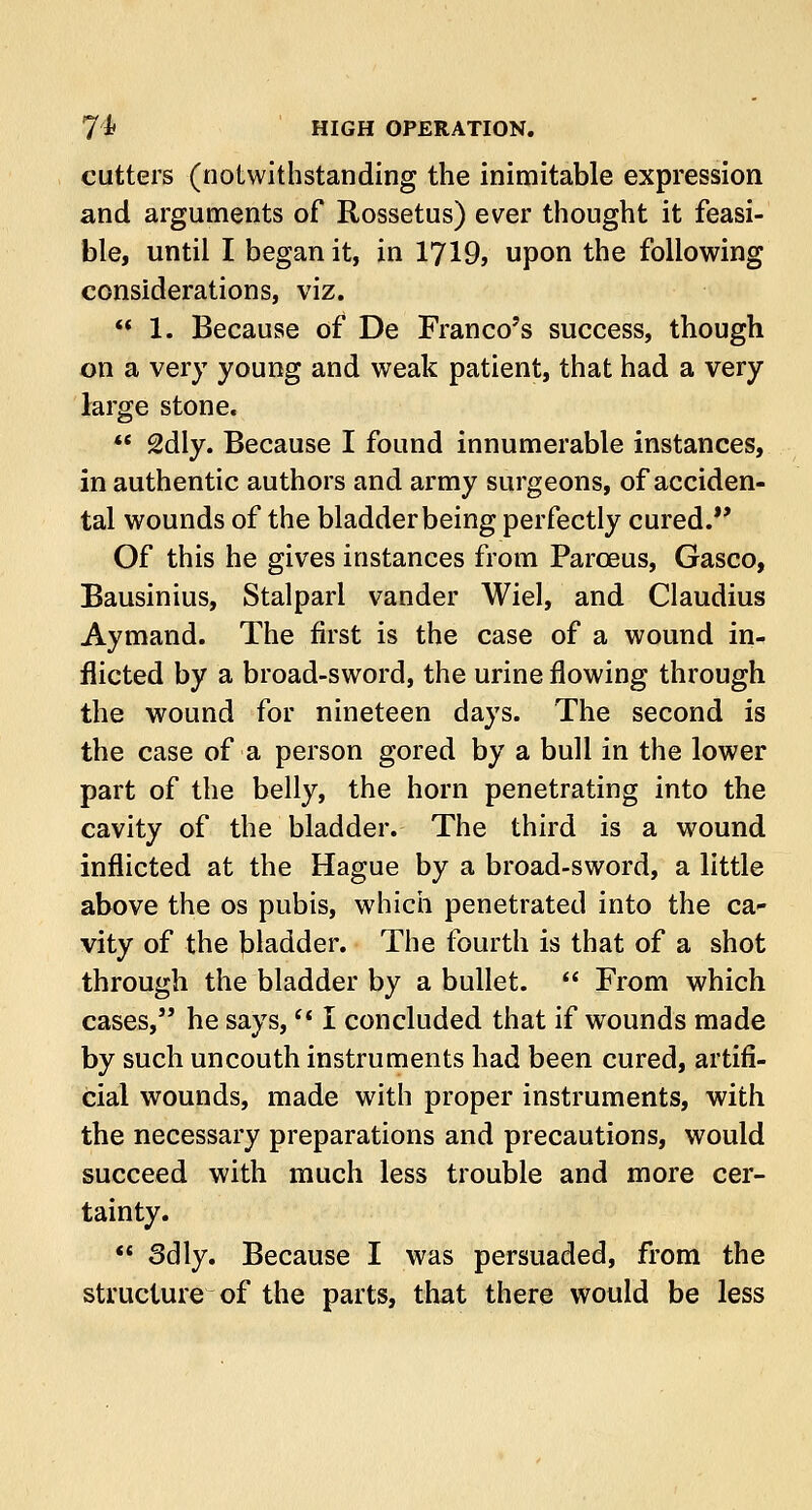 7'k HIGH OPERATION. cutters (notwithstanding the inimitable expression and arguments of Rossetus) ever thought it feasi- ble, until I began it, in 1719, upon the following considerations, viz.  1. Because of De Franco's success, though on a very young and weak patient, that had a very large stone. ** 2dly. Because I found innumerable instances, in authentic authors and army surgeons, of acciden- tal wounds of the bladder being perfectly cured. Of this he gives instances from Parceus, Gasco, Bausinius, Stalparl vander Wiel, and Claudius Aymand. The first is the case of a wound in- flicted by a broad-sword, the urine flowing through the wound for nineteen days. The second is the case of a person gored by a bull in the lower part of the belly, the horn penetrating into the cavity of the bladder. The third is a wound inflicted at the Hague by a broad-sword, a little above the os pubis, which penetrated into the ca- vity of the bladder. The fourth is that of a shot through the bladder by a bullet.  From which cases, he says,  I concluded that if wounds made by such uncouth instruments had been cured, artifi- cial wounds, made with proper instruments, with the necessary preparations and precautions, would succeed with much less trouble and more cer- tainty.  3dly. Because I was persuaded, from the structure of the parts, that there would be less