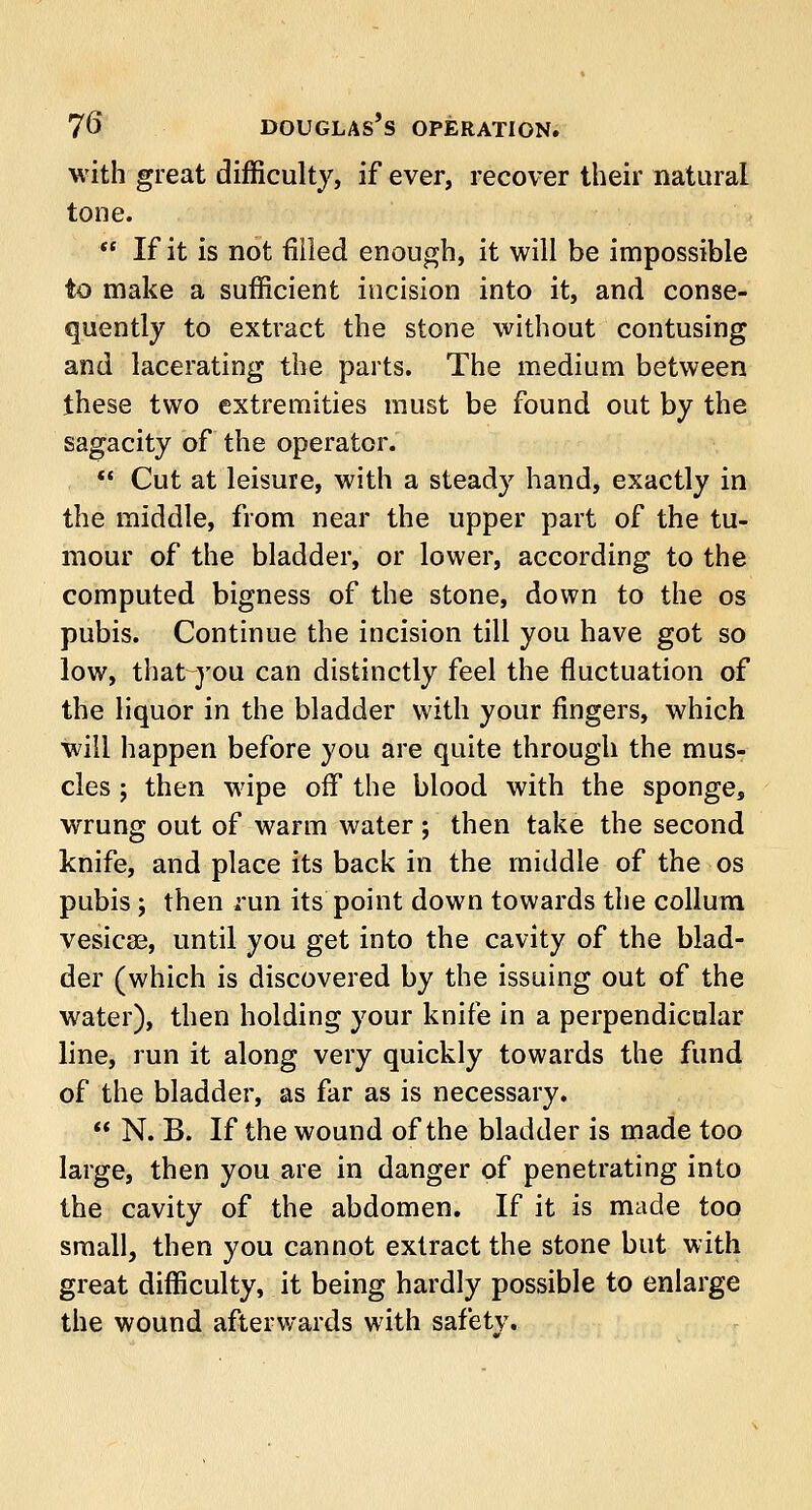 with great difficulty, if ever, recover their natural tone.  If it is not filled enough, it will be impossible to make a sufficient incision into it, and conse- quently to extract the stone without contusing and lacerating the parts. The medium between these two extremities must be found out by the sagacity of the operator.  Cut at leisure, with a steady hand, exactly in the middle, from near the upper part of the tu- mour of the bladder, or lower, according to the computed bigness of the stone, down to the os pubis. Continue the incision till you have got so low, that you can distinctly feel the fluctuation of the liquor in the bladder with your ringers, which will happen before you are quite through the mus- cles ; then wipe off the blood with the sponge, wrung out of warm water ; then take the second knife, and place its back in the middle of the os pubis; then run its point down towards the collum vesicae, until you get into the cavity of the blad- der (which is discovered by the issuing out of the water), then holding your knife in a perpendicular line, run it along very quickly towards the fund of the bladder, as far as is necessary.  N. B. If the wound of the bladder is made too large, then you are in danger of penetrating into the cavity of the abdomen. If it is made too small, then you cannot extract the stone but with great difficulty, it being hardly possible to enlarge the wound afterwards with safety.