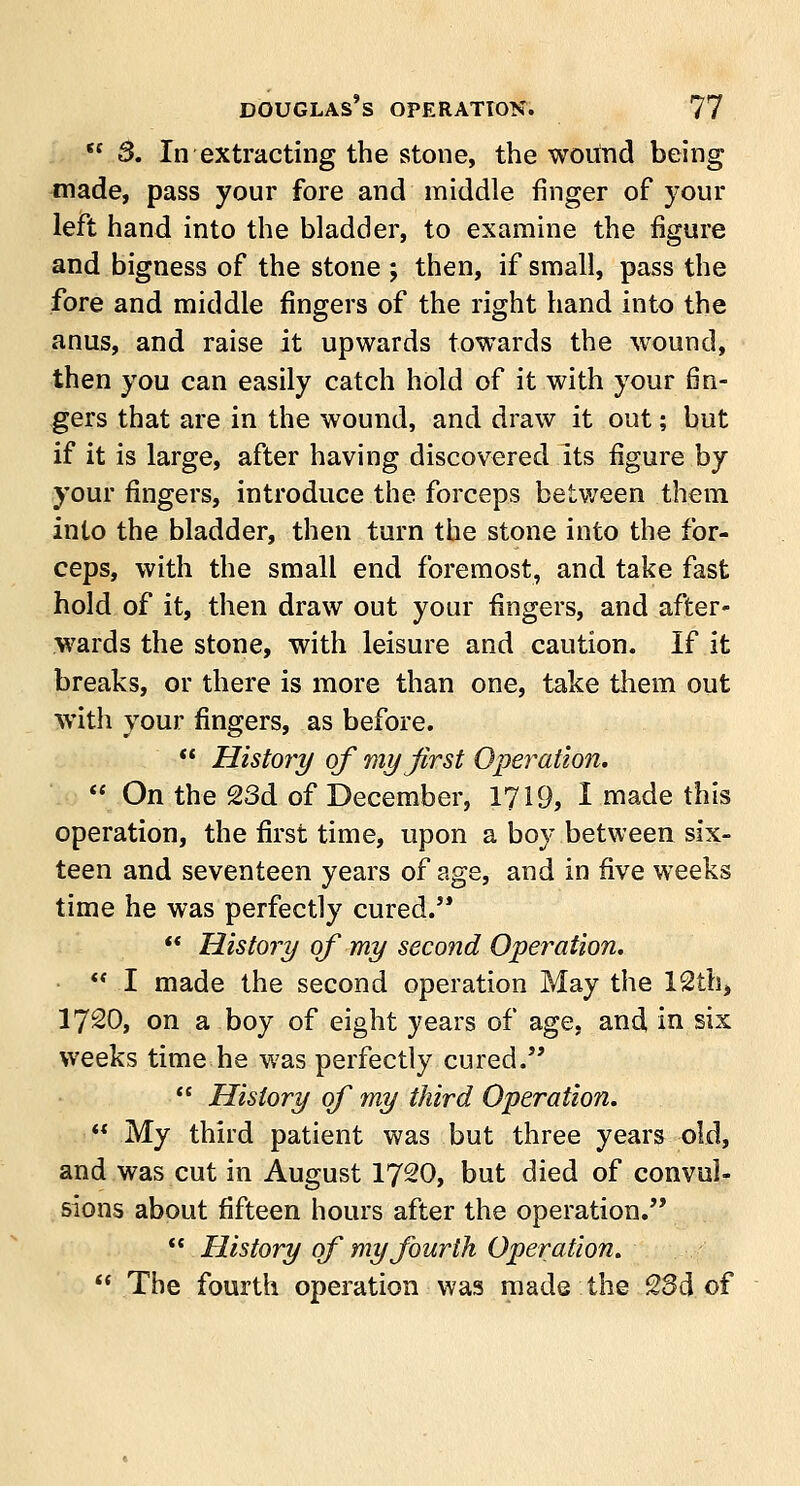  3. In extracting the stone, the wound being made, pass your fore and middle ringer of your left hand into the bladder, to examine the figure and bigness of the stone j then, if small, pass the fore and middle fingers of the right hand into the anus, and raise it upwards towards the wound, then you can easily catch hold of it with your fin- gers that are in the wound, and draw it out; but if it is large, after having discovered its figure by your fingers, introduce the forceps between them into the bladder, then turn the stone into the for- ceps, with the small end foremost, and take fast hold of it, then draw out your fingers, and after- wards the stone, with leisure and caution. If it breaks, or there is more than one, take them out with your fingers, as before. *' History of my first Operation.  On the 23d of December, 1719, I made this operation, the first time, upon a boy between six- teen and seventeen years of age, and in five weeks time he was perfectly cured.  History of my second Operation.  I made the second operation May the 12th, 1720, on a boy of eight years of age, and in six weeks time he was perfectly cured.  History of my third Operation.  My third patient was but three years old, and was cut in August 1720, but died of convul- sions about fifteen hours after the operation.  History of my fourth Operation.  The fourth operation was made the 23d of