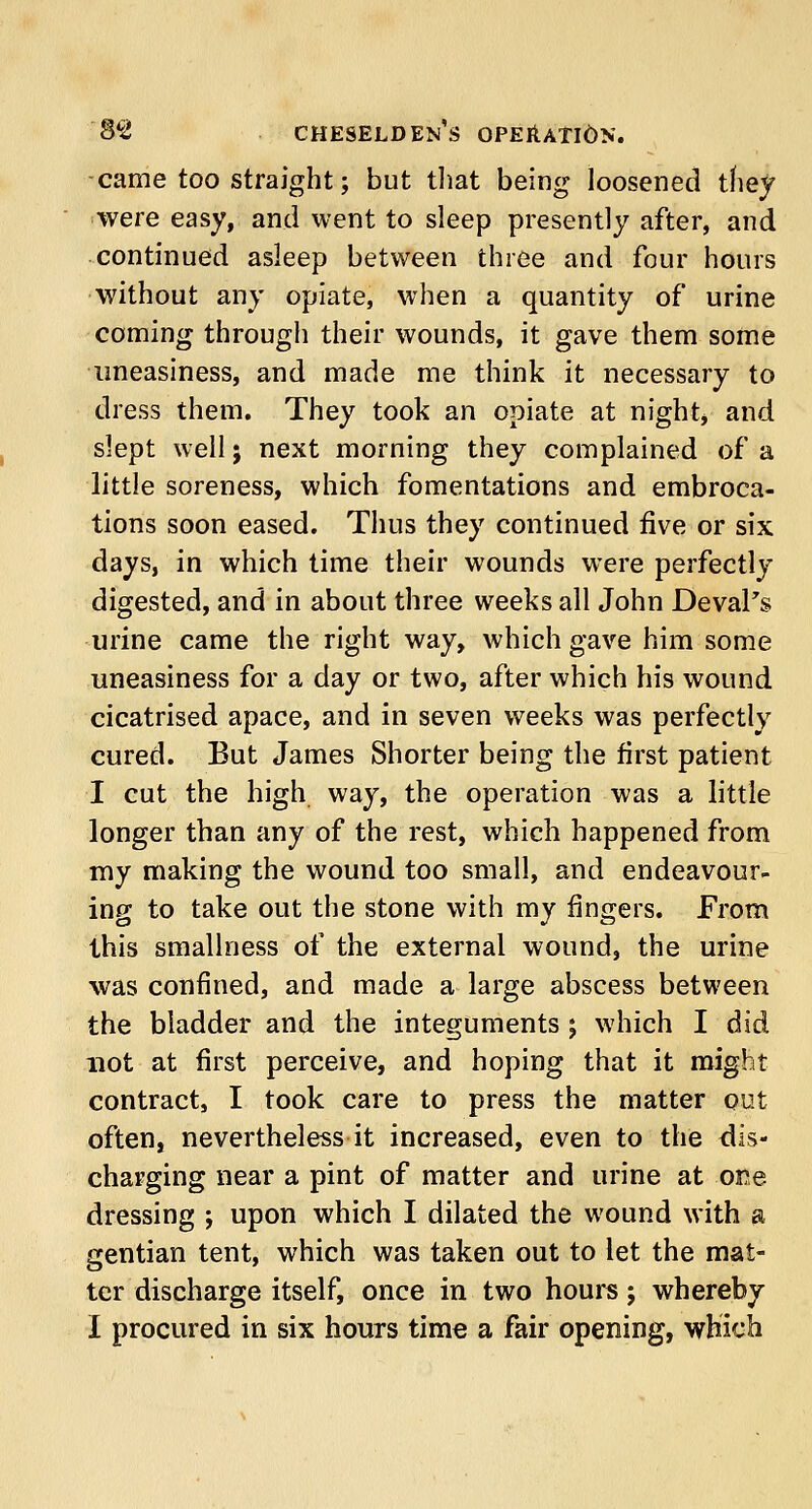 came too straight; but that being loosened they were easy, and went to sleep presently after, and continued asleep between three and four hours without any opiate, when a quantity of urine coming through their wounds, it gave them some uneasiness, and made me think it necessary to dress them. They took an opiate at night* and slept well; next morning they complained of a little soreness, which fomentations and embroca- tions soon eased. Thus they continued five or six days, in which time their wounds were perfectly digested, and in about three weeks all John Deval's urine came the right way, which gave him some uneasiness for a day or two, after which his wound cicatrised apace, and in seven weeks was perfectly cured. But James Shorter being the first patient I cut the high way, the operation was a little longer than any of the rest, which happened from my making the wound too small, and endeavour- ing to take out the stone with my ringers. From this smallness of the external wound, the urine was confined, and made a large abscess between the bladder and the integuments ; which I did not at first perceive, and hoping that it might contract, I took care to press the matter out often, nevertheless it increased, even to the dis- charging near a pint of matter and urine at ore dressing ; upon which I dilated the wound with a gentian tent, which was taken out to let the mat- ter discharge itself, once in two hours j whereby
