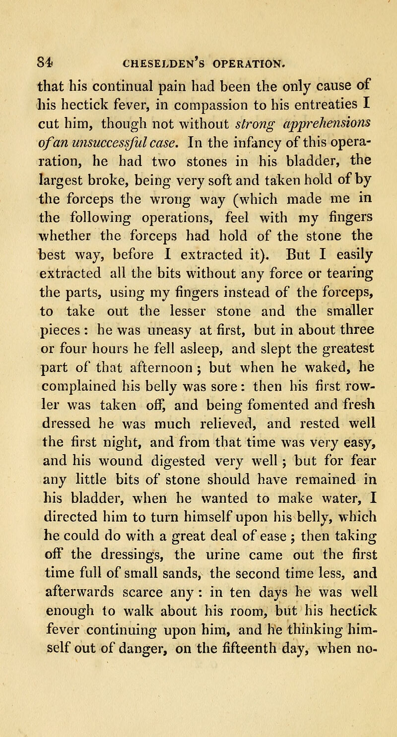 that his continual pain had been the only cause of his hectick fever, in compassion to his entreaties I cut him, though not without strong apprehensions of an unsuccessful case. In the infancy of this opera- ration, he had two stones in his bladder, the largest broke, being very soft and taken hold of by the forceps the wrong way (which made me in the following operations, feel with my fingers whether the forceps had hold of the stone the best way, before I extracted it). But I easily extracted all the bits without any force or tearing the parts, using my fingers instead of the forceps, to take out the lesser stone and the smaller pieces : he was uneasy at first, but in about three or four hours he fell asleep, and slept the greatest part of that afternoon ; but when he waked, he complained his belly was sore: then his first row- ler was taken off, and being fomented and fresh dressed he was much relieved, and rested well the first night, and from that time was very easy, and his wound digested very well; but for fear any little bits of stone should have remained in his bladder, when he wanted to make water, I directed him to turn himself upon his belly, which he could do with a great deal of ease ; then taking off the dressings, the urine came out the first time full of small sands, the second time less, and afterwards scarce any : in ten days he was well enough to walk about his room, but his hectick fever continuing upon him, and he thinking him- self out of danger, on the fifteenth day, when no-