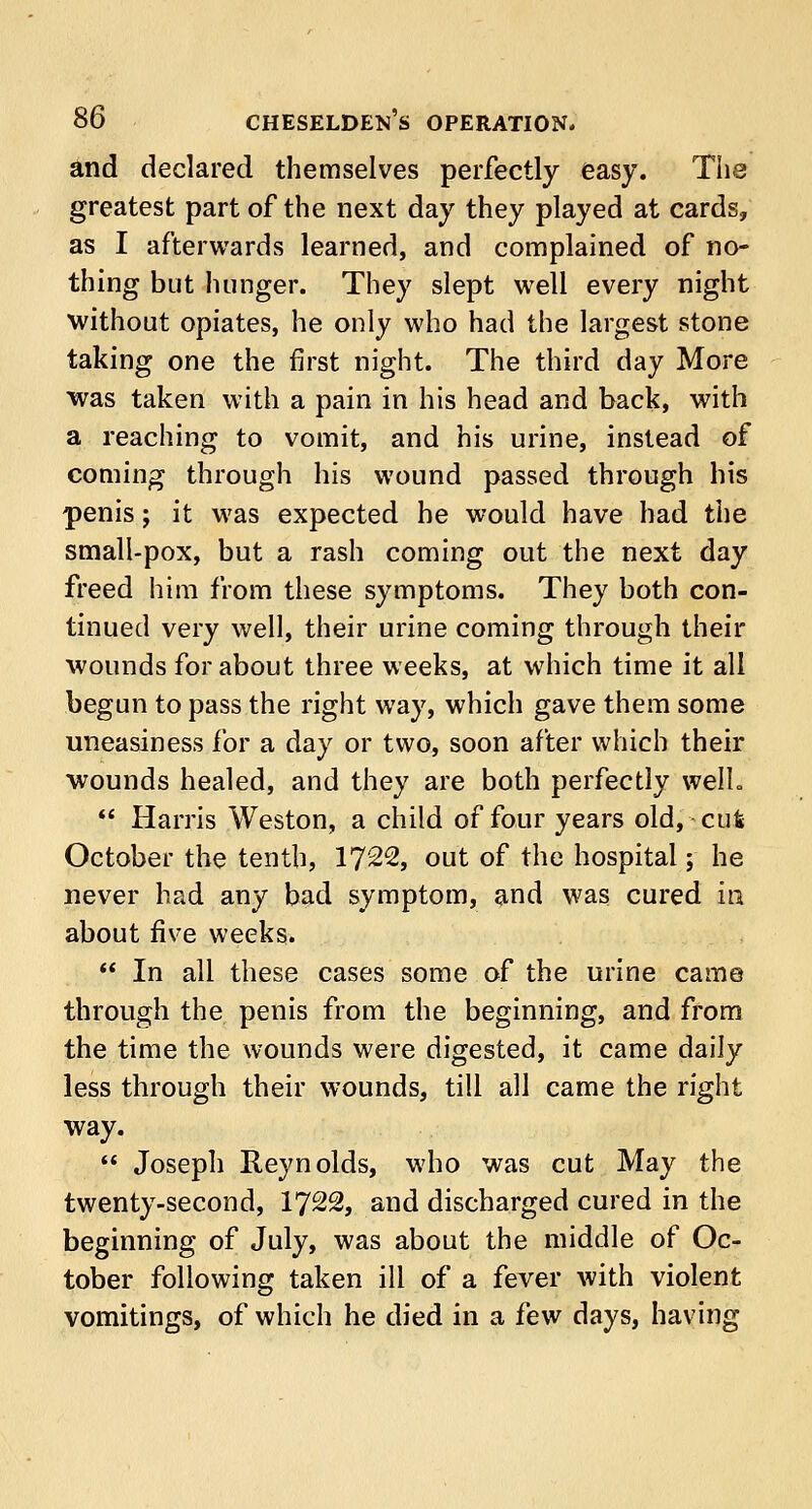 and declared themselves perfectly easy. The greatest part of the next day they played at cards, as I afterwards learned, and complained of no- thing but hunger. They slept well every night without opiates, he only who had the largest stone taking one the first night. The third day More was taken with a pain in his head and back, with a reaching to vomit, and his urine, instead of coming through his wound passed through his penis; it was expected he would have had the small-pox, but a rash coming out the next day freed him from these symptoms. They both con- tinued very well, their urine coming through their wounds for about three weeks, at which time it all begun to pass the right way, which gave them some uneasiness for a day or two, soon after which their ■wounds healed, and they are both perfectly well.  Harris Weston, a child of four years old, cut October the tenth, 1722, out of the hospital; he never had any bad symptom, and was cured in about five weeks.  In all these cases some of the urine came through the penis from the beginning, and from the time the wounds were digested, it came daily less through their wounds, till all came the right way.  Joseph Reynolds, who was cut May the twenty-second, 1722, and discharged cured in the beginning of July, was about the middle of Oc- tober following taken ill of a fever with violent vomitings, of which he died in a few days, having