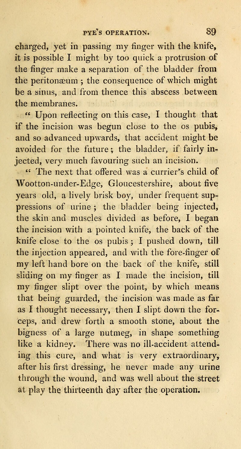 charged, yet in passing my finger with the knife, it is possible I might by too quick a protrusion of the finger make a separation of the bladder from the peritonaBum ; the consequence of which might be a sinus, and from thence this abscess between the membranes.  Upon reflecting on this case, I thought that if the incision was begun close to the os pubis, and so advanced upwards, that accident might be avoided for the future; the bladder, if fairly in- jected, very much favouring such an incision.  The next that offered was a currier's child of Wootton-under-Edge, Gloucestershire, about five years old, a lively brisk boy, under frequent sup- pressions of urine ; the bladder being injected, the skin and muscles divided as before, I began the incision with a pointed knife, the back of the knife close to the os pubis ; I pushed down, till the injection appeared, and with the fore-finger of my left hand bore on the back of the knife, still sliding on my finger as I made the incision, till my finger slipt over the point, by which means that being guarded, the incision was made as far as I thought necessary, then I slipt down the for- ceps, and drew forth a smooth stone, about the bigness of a large nutmeg, in shape something like a kidney. There was no ill-accident attend- ing this cure, and what is very extraordinary, after his first dressing, he never made any urine through the wound, and was well about the street at play the thirteenth day after the operation.