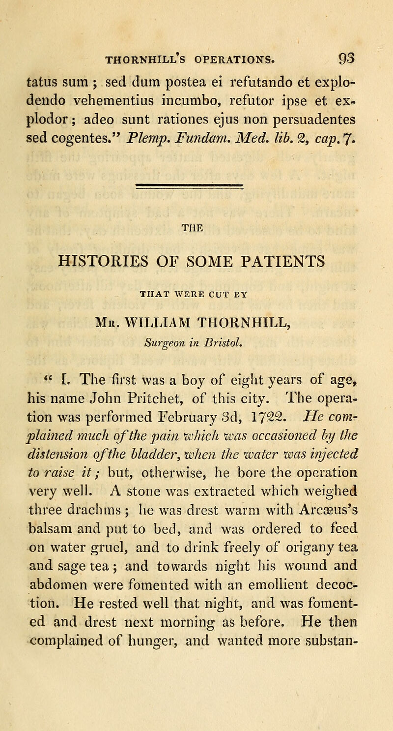 tatus sum ; sed dum postea ei refutando et explo- dendo vehementius incumbo, refutor ipse et ex- plodor ; adeo sunt rationes ejus non persuadentes sed cogentes. Plemp. Fundam. Med. lib. % cap. J. THE HISTORIES OF SOME PATIENTS THAT WERE CUT EY Mr. WILLIAM THORNHILL, Surgeon in Bristol.  L The first was a boy of eight years of age, his name John Pritchet, of this city. The opera- tion was performed February 3d, 1722. He com- plained much of the pain which was occasioned by the distension of the bladder, when the water was injected to raise it; but, otherwise, he bore the operation very well. A stone was extracted which weighed three drachms; he was drest warm with Arcasus's balsam and put to bed, and was ordered to feed on water gruel, and to drink freely of origany tea and sage tea; and towards night his wound and abdomen were fomented with an emollient decoc- tion. He rested well that night, and was foment- ed and drest next morning as before. He then complained of hunger, and wanted more substan-