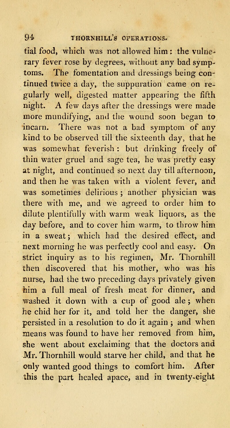 tial food, which was not allowed him: the vulne- rary fever rose by degrees, without any bad symp- toms. The fomentation and dressings being con- tinued twice a day, the suppuration came on re- gularly well, digested matter appearing the fifth night. A few days after the dressings were made more mundifying, and the wound soon began to incarn. There was not a bad symptom of any kind to be observed till the sixteenth day, that he was somewhat feverish : but drinking freely of thin water gruel and sage tea, he was pretty easy at night, and continued so next day till afternoon, and then he was taken with a violent fever, and was sometimes delirious; another physician was there with me, and we agreed to order him to dilute plentifully with warm weak liquors, as the day before, and to cover him warm, to throw him in a sweat; which had the desired effect, and next morning he was perfectly cool and easy. On strict inquiry as to his regimen, Mr. Thornhill then discovered that his mother, who was his nurse, had the two preceding days privately given him a full meal of fresh meat for dinner, and washed it down with a cup of good ale; when he chid her for it, and told her the danger, she persisted in a resolution to do it again ; and when means was found to have her removed from him, she went about exclaiming that the doctors and Mr. Thornhill would starve her child, and that he only wanted good things to comfort him. After this the part healed apace, and in twenty-eight