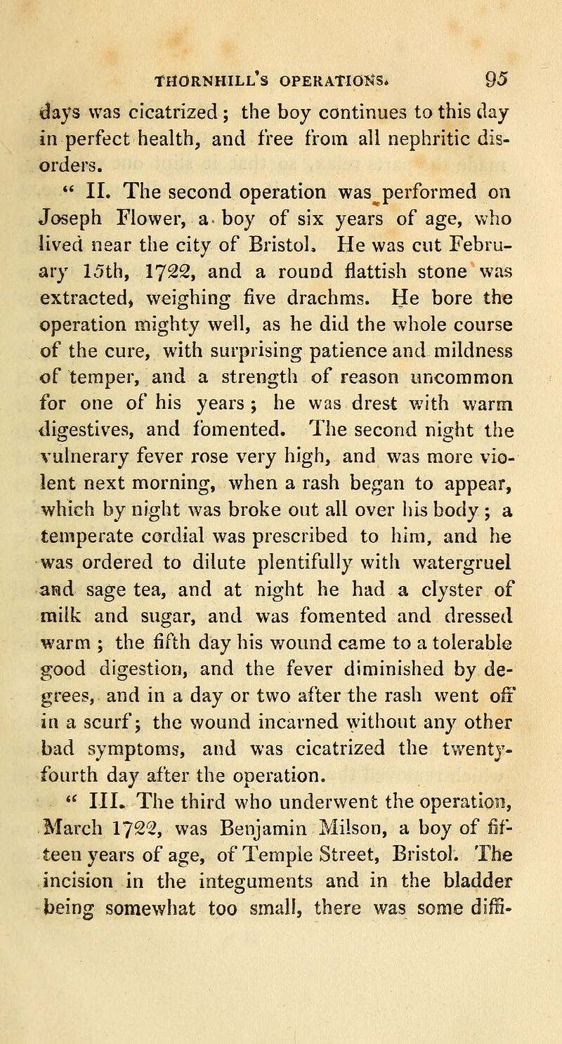 days was cicatrized ; the boy continues to this day in perfect health, and free from all nephritic dis- orders.  II. The second operation was^ performed on Joseph Flower, a- boy of six years of age, who lived near the city of Bristol, He was cut Febru- ary 15th, 1722, and a round flattish stone was extracted, weighing five drachms. He bore the operation mighty well, as he did the whole course of the cure, with surprising patience and mildness of temper, and a strength of reason uncommon for one of his years ; he was drest with warm digestives, and fomented. The second night the vulnerary fever rose very high, and was more vio- lent next morning, when a rash began to appear, which by night was broke out all over his body ; a temperate cordial was prescribed to him, and he was ordered to dilute plentifully with watergruel and sage tea, and at night he had a clyster of milk and sugar, and was fomented and dressed warm ; the fifth day his wound came to a tolerable good digestion, and the fever diminished by de- grees, and in a day or two after the rash went off in a scurf 5 the wound incarned without any other bad symptoms, and was cicatrized the twenty- fourth day after the operation.  III. The third who underwent the operation, March 1722, was Benjamin Milson, a boy of fif- teen years of age, of Temple Street, Bristol. The incision in the integuments and in the bladder being somewhat too small, there was some diffi-