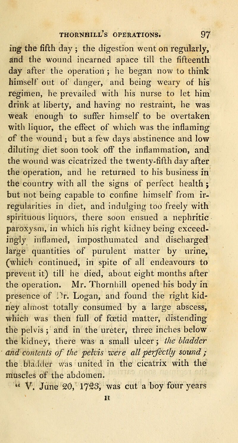 ing the fifth day ; the digestion went on regularly, and the wound incarned apace till the fifteenth day after the operation ; he began now to think himself out of danger, and being weary of his regimen, he prevailed with his nurse to let him drink at liberty, and having no restraint, he was weak enough to suffer himself to be overtaken with liquor, the effect of which was the inflaming of the wound ; but a few days abstinence and low diluting diet soon took off the inflammation, and the wound was cicatrized the twenty-fifth day after the operation, and he returned to his business in the country with all the signs of perfect health ; but not being capable to confine himself from ir- regularities in diet, and indulging too freely with spirituous liquors, there soon ensued a nephritic paroxysm, in which his right kidney being exceed- ingly inflamed, imposthumated and discharged large quantities of purulent matter by urine, (which continued, in spite of all endeavours to prevent it) till he died, about eight months after the operation. Mr. Thornhill opened his body in presence of ;^r. Logan, and found the right kid- ney almost totally consumed by a large abscess, which was then full of foetid matter, distending the pelvis ; and in the ureter, three inches below the kidney, there was a small ulcer; the bladder ■ and contents of the pelvis were all perfectly sound ; the.bladder was united in the cicatrix with the muscles of the abdomen,  V. June 20, 17^3, was cut a boy four years h