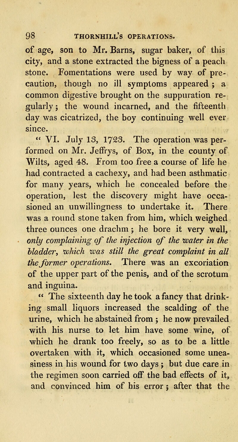 of age, son to Mr. Barns, sugar baker, of this city, and a stone extracted the bigness of a peach stone. Fomentations were used by way of pre- caution, though no ill symptoms appeared ; a common digestive brought on the suppuration re- gularly ; the wound incarned, and the fifteenth day was cicatrized, the boy continuing well ever since.  VI. July 13, 1*723. The operation was per- formed on Mr. Jeffrys, of Box, in the county of Wilts, aged 48. From too free a course of life he had contracted a cachexy, and had been asthmatic for many years, which he concealed before the operation, lest the discovery might have occa- sioned an unwillingness to undertake it. There was a round stone taken from him, which weighed three ounces one drachm; he bore it very well, only complaining of the injection of the water in the bladder, which was still the great complaint in all the former operations. There was an excoriation of the upper part of the penis, and of the scrotum and inguina.  The sixteenth day he took a fancy that drink- ing small liquors increased the scalding of the urine, which he abstained from ; he now prevailed with his nurse to let him have some wine, of which he drank too freely, so as to be a little overtaken with it, which occasioned some unea- siness in his wound for two days ; but due care in the regimen soon carried off the bad effects of it, and convinced him of his error 5 after that the