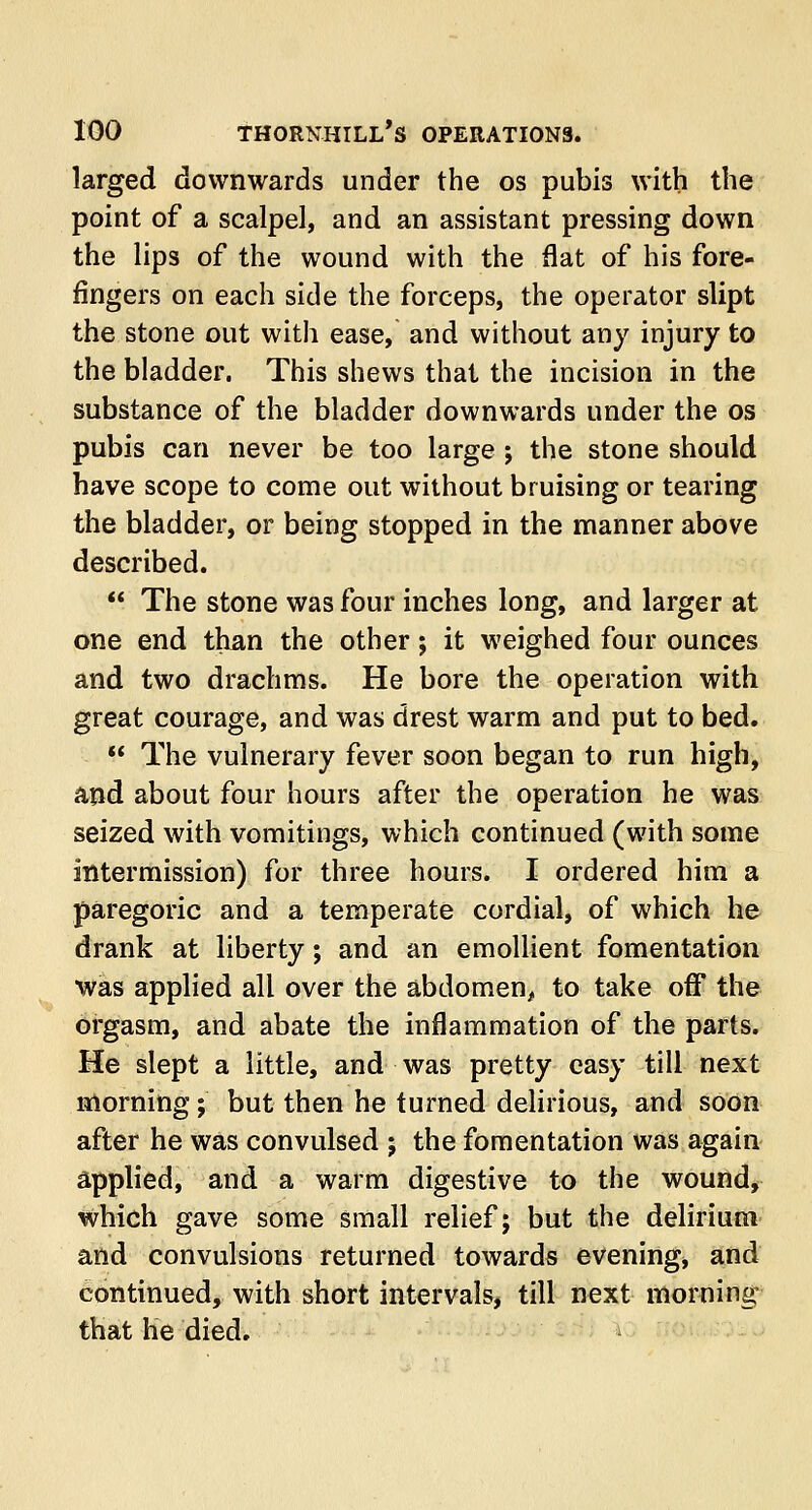larged downwards under the os pubis with the point of a scalpel, and an assistant pressing down the lips of the wound with the flat of his fore- fingers on each side the forceps, the operator slipt the stone out with ease, and without any injury to the bladder. This shews that the incision in the substance of the bladder downwards under the os pubis can never be too large ; the stone should have scope to come out without bruising or tearing the bladder, or being stopped in the manner above described.  The stone was four inches long, and larger at one end than the other; it weighed four ounces and two drachms. He bore the operation with great courage, and was drest warm and put to bed.  The vulnerary fever soon began to run high, and about four hours after the operation he was seized with vomitings, which continued (with some intermission) for three hours. I ordered him a paregoric and a temperate cordial, of which he drank at liberty; and an emollient fomentation was applied all over the abdomen, to take off the orgasm, and abate the inflammation of the parts. He slept a little, and was pretty easy till next morning; but then he turned delirious, and soon after he was convulsed j the fomentation was again applied, and a warm digestive to the wound, which gave some small relief; but the delirium and convulsions returned towards evening, and continued, with short intervals, till next morning that he died.