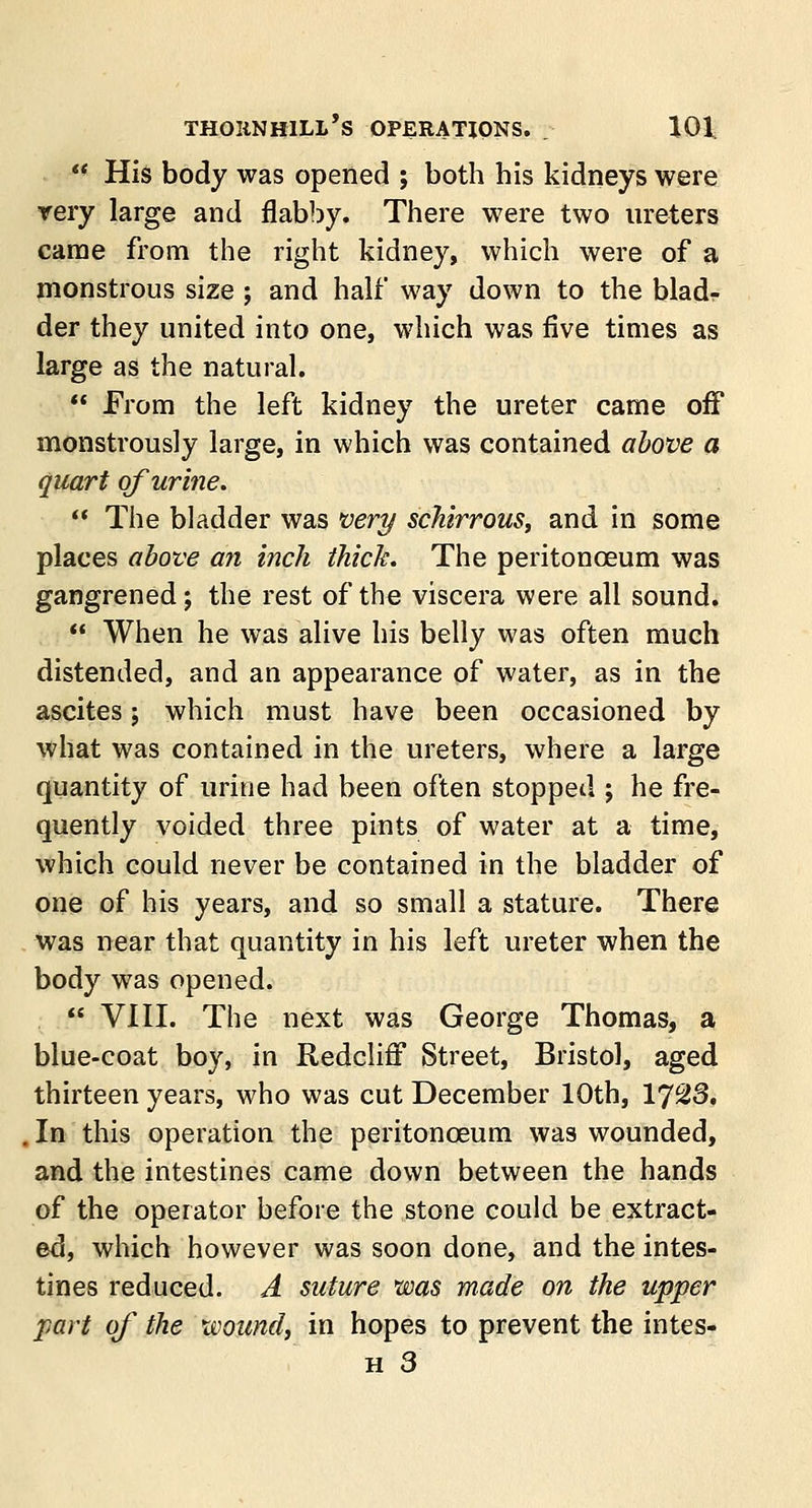 tf His body was opened ; both his kidneys were very large and flabby. There were two ureters came from the right kidney, which were of a monstrous size ; and half way down to the blad- der they united into one, which was five times as large as the natural.  From the left kidney the ureter came off monstrously large, in which was contained above a quart of urine.  The bladder was very schirrous, and in some places above an inch thick. The peritonceum was gangrened; the rest of the viscera were all sound.  When he was alive his belly was often much distended, and an appearance of water, as in the ascites; which must have been occasioned by what was contained in the ureters, where a large quantity of urine had been often stopped ; he fre- quently voided three pints of water at a time, which could never be contained in the bladder of one of his years, and so small a stature. There was near that quantity in his left ureter when the body was opened.  VIII. The next was George Thomas, a blue-coat boy, in Redcliff Street, Bristol, aged thirteen years, who was cut December 10th, 1J%3, . In this operation the peritonceum was wounded, and the intestines came down between the hands of the operator before the stone could be extract- ed, which however was soon done, and the intes- tines reduced. A suture was made on the upper part of the wound, in hopes to prevent the intes-