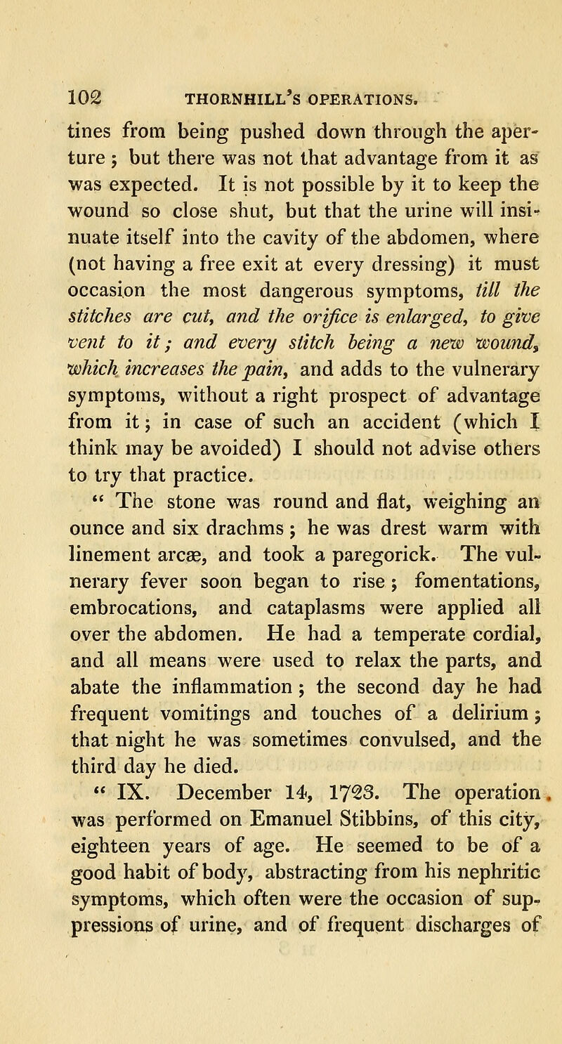 tines from being pushed down through the aper- ture ; but there was not that advantage from it as was expected. It is not possible by it to keep the wound so close shut, but that the urine will insi- nuate itself into the cavity of the abdomen, where (not having a free exit at every dressing) it must occasion the most dangerous symptoms, till the stitches are cut, and the orifice is enlarged, to give vent to it; and every stitch being a new wound, which increases the pain, and adds to the vulnerary symptoms, without a right prospect of advantage from it; in case of such an accident (which I think may be avoided) I should not advise others to try that practice.  The stone was round and flat, weighing an ounce and six drachms; he was drest warm with linement arcae, and took a paregorick. The vul- nerary fever soon began to rise; fomentations, embrocations, and cataplasms were applied all over the abdomen. He had a temperate cordial, and all means were used to relax the parts, and abate the inflammation ; the second day he had frequent vomitings and touches of a delirium; that night he was sometimes convulsed, and the third day he died.  IX. December 14, 1723. The operation was performed on Emanuel Stibbins, of this city, eighteen years of age. He seemed to be of a good habit of body, abstracting from his nephritic symptoms, which often were the occasion of sup- pressions of urine, and of frequent discharges of