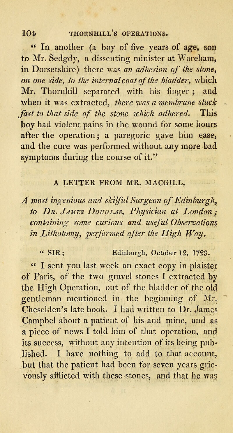  In another (a boy of five years of age, son to Mr. Sedgdy, a dissenting minister at Wareham, in Dorsetshire) there was an adhesion of the stone, on one side, to the internal coat of the bladder, which Mr. Thornhill separated with his finger ; and when it was extracted, there was a membrane stuck fast to that side of the stone which adhered. This boy had violent pains in the wound for some hours after the operation; a paregoric gave him ease, and the cure was performed without any more bad symptoms during the course of it. A LETTER FROM MR. MACGXLL, A most ingenious and skilful Surgeon of Edinburgh, to Dr. James Douglas, Physician at London; containing some curious and useful Observations in Lithotomy, performed after the High Way.  SIR; Edinburgh, October 12, 1723.  I sent you last week an exact copy in plaister of Paris, of the two gravel stones 1 extracted by the High Operation, out of the bladder of the old gentleman mentioned in the beginning of Mr„ Cheselden's late book. I had written to Dr. James Campbel about a patient of his and mine, and as a piece of news I told him of that operation, and its success, without any intention of its being pub- lished. I have nothing to add to that account, but that the patient had been for seven years grie- vously afflicted with these stones, and that he was