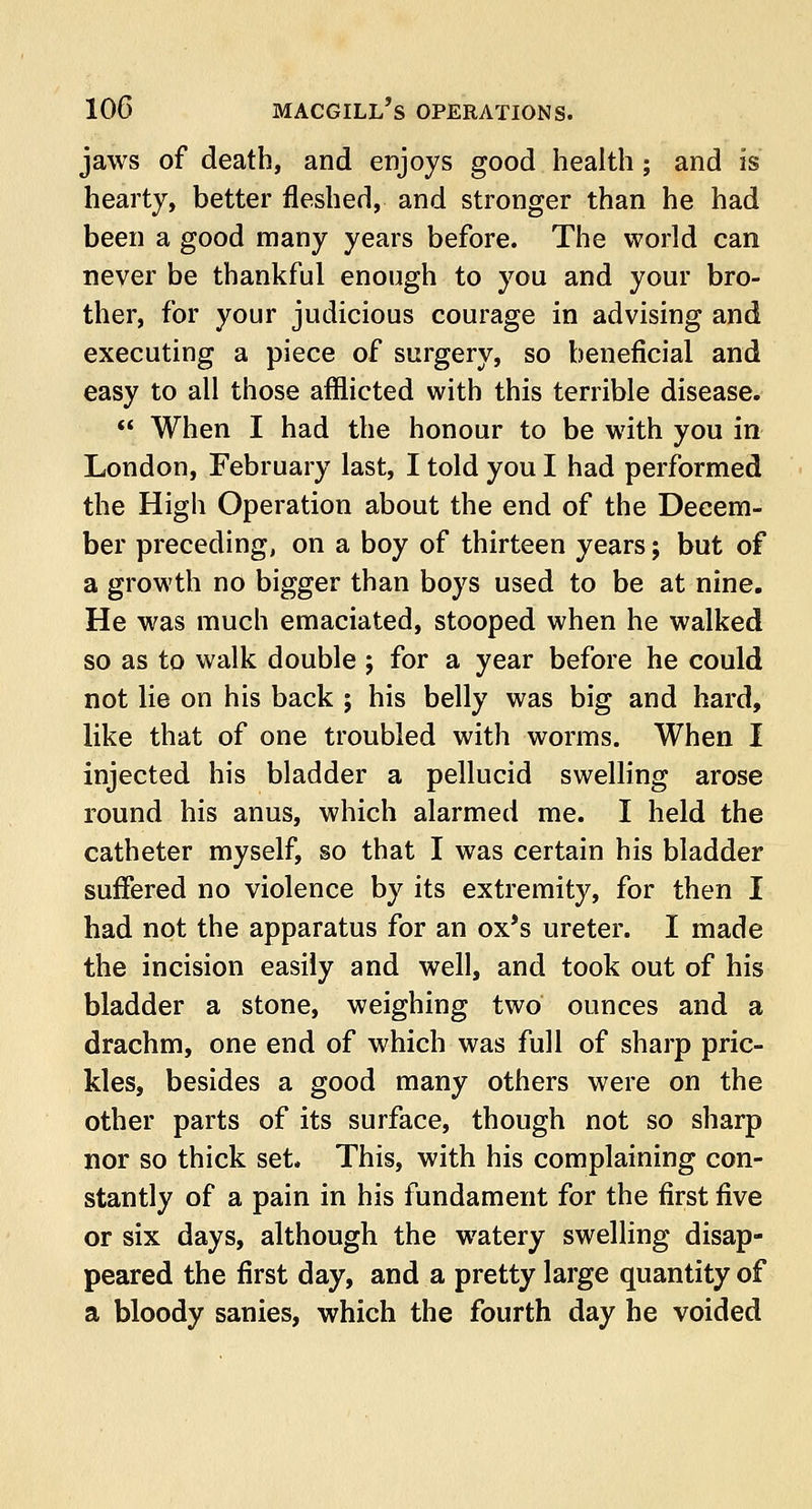 jaws of death, and enjoys good health; and is hearty, better fleshed, and stronger than he had been a good many years before. The world can never be thankful enough to you and your bro- ther, for your judicious courage in advising and executing a piece of surgery, so beneficial and easy to all those afflicted with this terrible disease.  When I had the honour to be with you in London, February last, I told you I had performed the High Operation about the end of the Decem- ber preceding, on a boy of thirteen years; but of a growth no bigger than boys used to be at nine. He was much emaciated, stooped when he walked so as to walk double; for a year before he could not lie on his back ; his belly was big and hard, like that of one troubled with worms. When I injected his bladder a pellucid swelling arose round his anus, which alarmed me. I held the catheter myself, so that I was certain his bladder suffered no violence by its extremity, for then I had not the apparatus for an ox's ureter. I made the incision easily and well, and took out of his bladder a stone, weighing two ounces and a drachm, one end of which was full of sharp pric- kles, besides a good many others were on the other parts of its surface, though not so sharp nor so thick set. This, with his complaining con- stantly of a pain in his fundament for the first five or six days, although the wratery swelling disap- peared the first day, and a pretty large quantity of a bloody sanies, which the fourth day he voided