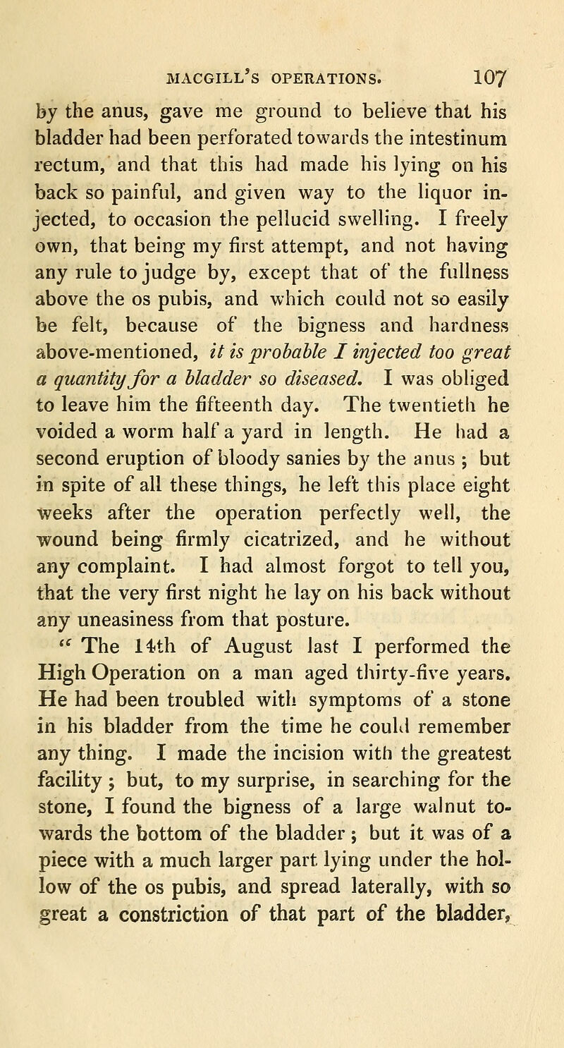 by the anus, gave me ground to believe that his bladder had been perforated towards the intestinum rectum, and that this had made his lying on his back so painful, and given way to the liquor in- jected, to occasion the pellucid swelling. I freely own, that being my first attempt, and not having any rule to judge by, except that of the fullness above the os pubis, and which could not so easily be felt, because of the bigness and hardness above-mentioned, it is probable I injected too great a quantity for a bladder so diseased. I was obliged to leave him the fifteenth day. The twentieth he voided a worm half a yard in length. He had a second eruption of bloody sanies by the anus; but in spite of all these things, he left this place eight weeks after the operation perfectly well, the wound being firmly cicatrized, and he without any complaint. I had almost forgot to tell you, that the very first night he lay on his back without any uneasiness from that posture.  The 14*th of August last I performed the High Operation on a man aged thirty-five years. He had been troubled with symptoms of a stone in his bladder from the time he could remember any thing. I made the incision with the greatest facility ; but, to my surprise, in searching for the stone, I found the bigness of a large walnut to- wards the bottom of the bladder ; but it was of a piece with a much larger part lying under the hol- low of the os pubis, and spread laterally, with so great a constriction of that part of the bladder,