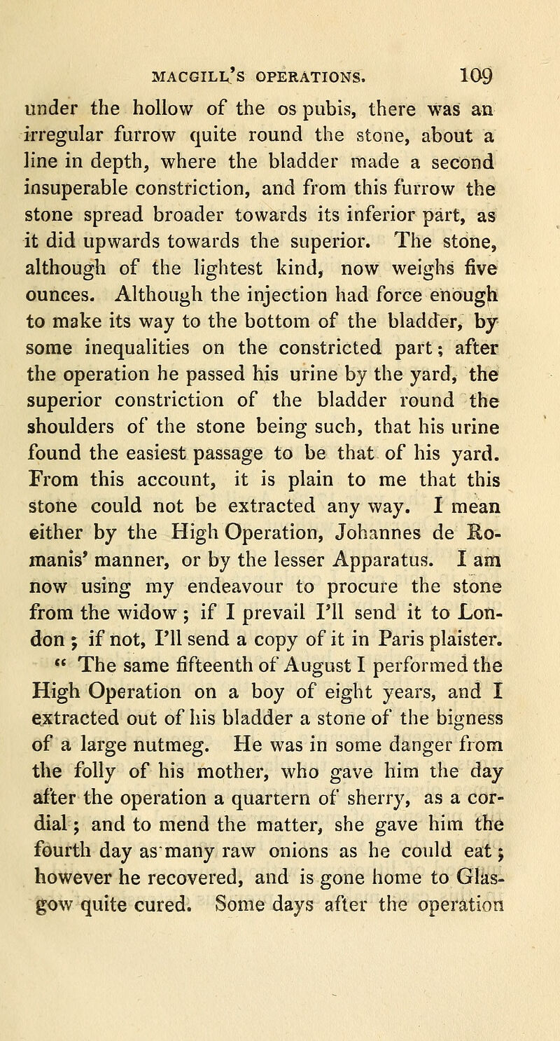 under the hollow of the os pubis, there was an irregular farrow quite round the stone, about a line in depth, where the bladder made a second insuperable constriction, and from this furrow the stone spread broader towards its inferior part, as it did upwards towards the superior. The stone, although of the lightest kind, now weighs five ounces. Although the injection had force enough to make its way to the bottom of the bladder, by some inequalities on the constricted part; after the operation he passed his urine by the yard, the superior constriction of the bladder round the shoulders of the stone being such, that his urine found the easiest passage to be that of his yard. From this account, it is plain to me that this stone could not be extracted any way. I mean either by the High Operation, Johannes de Ro- manis' manner, or by the lesser Apparatus. I am now using my endeavour to procure the stone from the widow; if I prevail I'll send it to Lon- don ; if not, I'll send a copy of it in Paris plaister.  The same fifteenth of August I performed the High Operation on a boy of eight years, and I extracted out of his bladder a stone of the bigness of a large nutmeg. He was in some danger from the folly of his mother, who gave him the day after the operation a quartern of sherry, as a cor- dial; and to mend the matter, she gave him the fourth day asmany raw onions as he could eat j however he recovered, and is gone home to Glas- gow quite cured. Some days after the operation