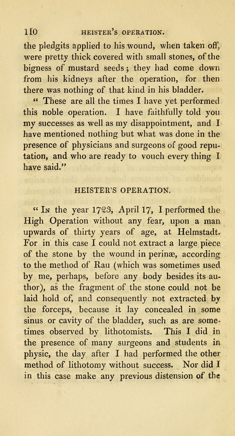 the pledgits applied to his wound, when taken off, were pretty thick covered with small stones, of the bigness of mustard seeds; they had come down from his kidneys after the operation, for then there was nothing of that kind in his bladder.  These are all the times I have yet performed this noble operation. I have faithfully told you my successes as well as my disappointment, and I have mentioned nothing but what was done in the presence of physicians and surgeons of good repu- tation, and who are ready to vouch every thing I have said. HEISTER'S OPERATION. *' In the year 1723, April 17, I performed the High Operation without any fear, upon a man upwards of thirty years of age, at Helmstadt* For in this case I could not extract a large piece of the stone by the wound in perinse, according to the method of Rau (which was sometimes used by me, perhaps, before any body besides its au- thor), as the fragment of the stone could not be laid hold of, and consequently not extracted by the forceps, because it lay concealed in some sinus or cavity of the bladder, such as are some- times observed by lithotomists. This I did in the presence of many surgeons and students in physic, the day after I had performed the other method of lithotomy without success. Nor did I in this case make any previous distension of the