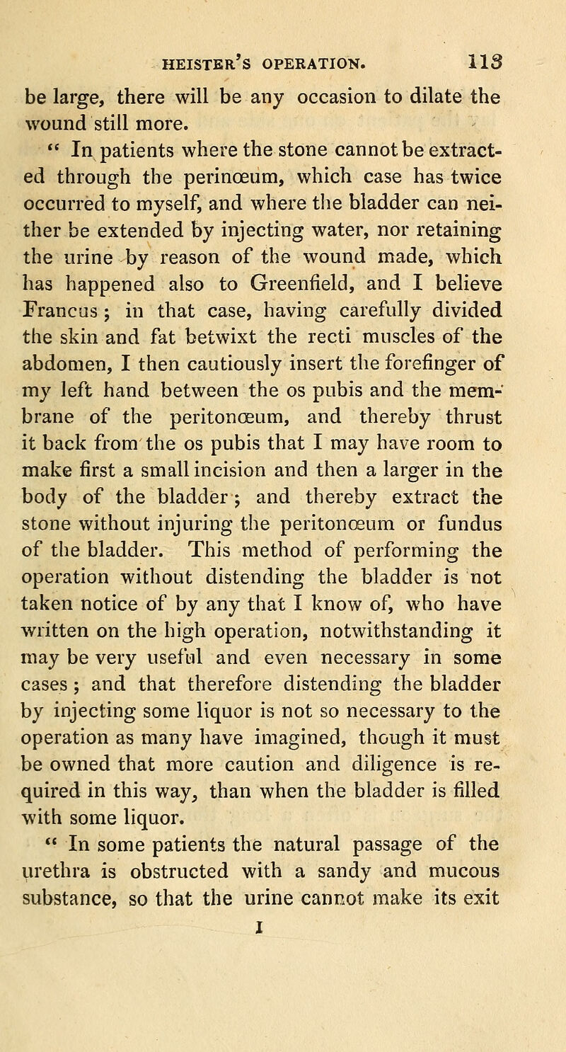 be large, there will be any occasion to dilate the wound still more.  In patients where the stone cannot be extract- ed through the perinceum, which case has twice occurred to myself, and where the bladder can nei- ther be extended by injecting water, nor retaining the urine by reason of the wound made, which has happened also to Greenfield, and I believe Francus ; in that case, having carefully divided the skin and fat betwixt the recti muscles of the abdomen, I then cautiously insert the forefinger of my left hand between the os pubis and the mem- brane of the peritonoeum, and thereby thrust it back from the os pubis that I may have room to make first a small incision and then a larger in the body of the bladder; and thereby extract the stone without injuring the peritonoeum or fundus of the bladder. This method of performing the operation without distending the bladder is not taken notice of by any that I know of, who have written on the high operation, notwithstanding it may be very useful and even necessary in some cases j and that therefore distending the bladder by injecting some liquor is not so necessary to the operation as many have imagined, though it must be owned that more caution and diligence is re- quired in this way, than when the bladder is filled with some liquor.  In some patients the natural passage of the urethra is obstructed with a sandy and mucous substance, so that the urine cannot make its exit J