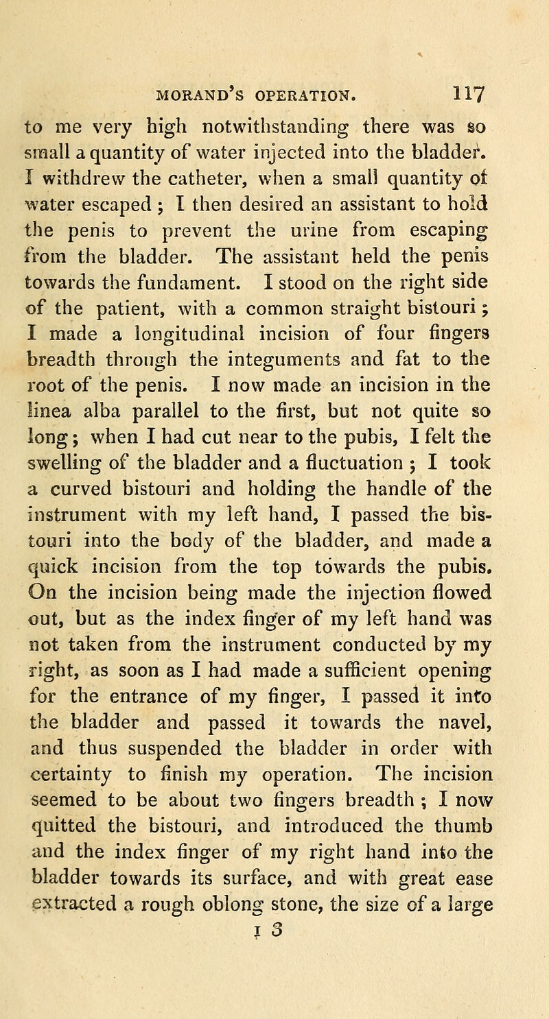 to me very high notwithstanding there was so small a quantity of water injected into the bladder. I withdrew the catheter, when a small quantity of water escaped ; I then desired an assistant to hold the penis to prevent the urine from escaping from the bladder. The assistant held the penis towards the fundament. I stood on the right side of the patient, with a common straight bistouri; I made a longitudinal incision of four fingers breadth through the integuments and fat to the root of the penis. I now made an incision in the linea alba parallel to the first, but not quite so long; when I had cut near to the pubis, I felt the swelling of the bladder and a fluctuation ; I took a curved bistouri and holding the handle of the instrument with my left hand, I passed the bis- touri into the body of the bladder, and made a quick incision from the top towards the pubis. On the incision being made the injection flowed out, but as the index finger of my left hand was not taken from the instrument conducted by my right, as soon as I had made a sufficient opening for the entrance of my finger, I passed it into the bladder and passed it towards the navel, and thus suspended the bladder in order with certainty to finish my operation. The incision seemed to be about two fingers breadth \ I now quitted the bistouri, and introduced the thumb and the index finger of my right hand into the bladder towards its surface, and with great ease extracted a rough oblong stone, the size of a large 1 3