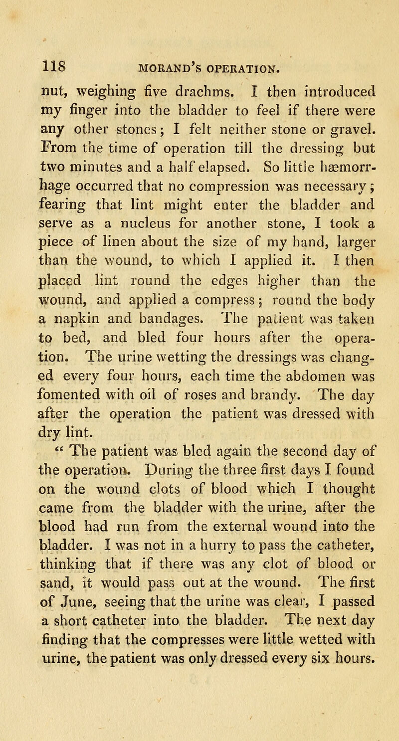 nut, weighing five drachms. I then introduced my finger into the bladder to feel if there were any other stones; I felt neither stone or gravel. From the time of operation till the dressing but two minutes and a half elapsed. So little hsemorr- hage occurred that no compression was necessary; fearing that lint might enter the bladder and serve as a nucleus for another stone, I took a piece of linen about the size of my hand, larger than the wound, to which I applied it. I then placed lint round the edges higher than the wound, and applied a compress; round the body a napkin and bandages. The patient was taken to bed, and bled four hours after the opera- tion. The urine wetting the dressings was chang- ed every four hours, each time the abdomen was fomented with oil of roses and brandy. The day after the operation the patient was dressed with dry lint.  The patient was bled again the second day of the operation. During the three first days I found on the wound clots of blood which I thought came from the bladder with the urine, after the blood had run from the external wound into the bladder. I was not in a hurry to pass the catheter, thinking that if there was any clot of blood or sand, it would pass out at the wound. The first of June, seeing that the urine was clear, I passed a short catheter into the bladder. The next day finding that the compresses were little wetted with urine, the patient was only dressed every six hours.
