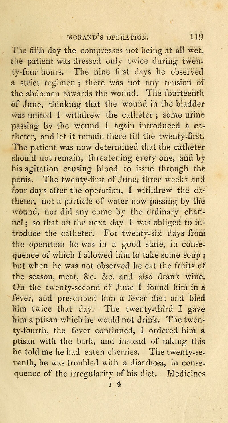 The fifth day the compresses not being at all wet, the patient was dressed only twice during twen- ty-four hours. The nine first days he observed a strict regimen ; there was not any tension of the abdomen towards the wound. The fourteenth of June, thinking that the wound in the bladder was united I withdrew the catheter ; some urine passing by the wound I again introduced a ca- theter, and let it remain there till the twenty-first. The patient was now determined that the catheter should not remain, threatening every one, and by his agitation causing blood to issue through the penis. The twenty-first of June, three weeks and four days after the operation, I withdrew the ca- theter, not a particle of water now passing by the wound, nor did any come by the ordinary chan- nel ; so that on the next day I was obliged to in- troduce the catheter. For twenty-six days from the operation he was in a good state, in conse- quence of which I allowed him to take some soup ; but when he was not observed he eat the fruits of the season, meat, &c. &c. and also drank wine. On the twenty-second of June I found him in a fever, and prescribed him a fever diet and bled him twice that day. The twenty-third I gave him a ptisan which he would not drink. The twen- ty-fourth, the fever continued, I ordered him a ptisan with the bark, and instead of taking this he told me he had eaten cherries. The twenty-se- venth, he was troubled with a diarrhoea, in conse- quence of the irregularity of his diet. Medicines i 4>