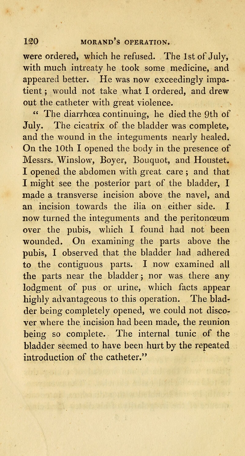 were ordered, which he refused. The 1st of July, with much intreaty he took some medicine, and appeared better. He was now exceedingly impa- tient ; would not take what I ordered, and drew out the catheter with great violence.  The diarrhoea continuing, he died the 9th of July. The cicatrix of the bladder was complete, and the wound in the integuments nearly healed. On the 10th I opened the body in the presence of Messrs. Winslow, Boyer, Bouquot, and Houstet. I opened the abdomen with great care ; and that I might see the posterior part of the bladder, I made a transverse incision above the navel, and an incision towards the ilia on either side. I now turned the integuments and the peritonaeum over the pubis, which I found had not been wounded. On examining the parts above the pubis, I observed that the bladder had adhered to the contiguous parts. I now examined all the parts near the bladder; nor was there any lodgment of pus or urine, which facts appear highly advantageous to this operation. The blad- der being completely opened, we could not disco- ver where the incision had been made, the reunion being so complete. The internal tunic of the bladder seemed to have been hurt by the repeated introduction of the catheter.