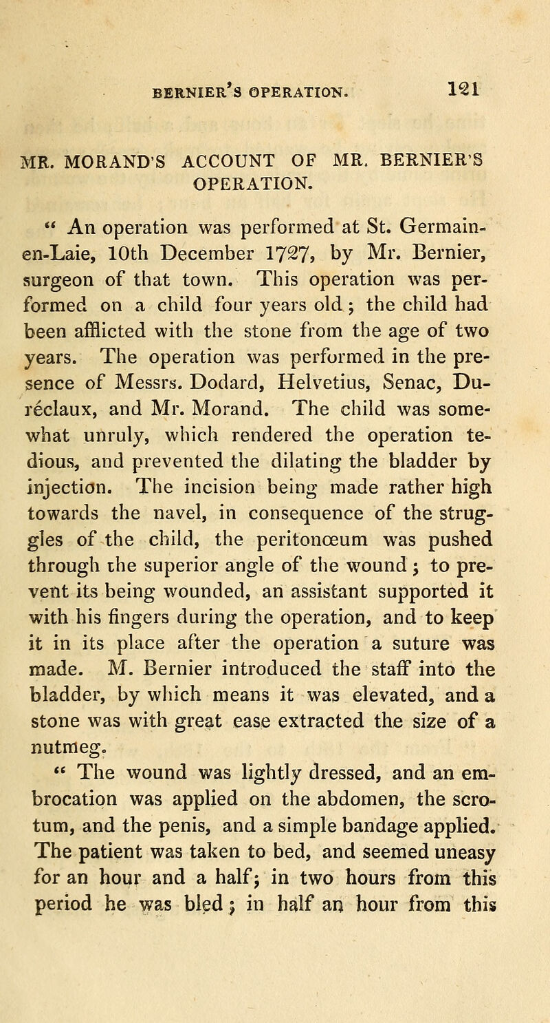 MR. MORANDS ACCOUNT OF MR. BERNIER'S OPERATION. •f An operation was performed at St. Germain- en-Laie, 10th December 1727, by Mr. Bernier, surgeon of that town. This operation was per- formed on a child four years old; the child had been afflicted with the stone from the age of two years. The operation was performed in the pre- sence of Messrs. Dodard, Helvetius, Senac, Du- reclaux, and Mr. Morand. The child was some- what unruly, which rendered the operation te- dious, and prevented the dilating the bladder by injection. The incision being made rather high towards the navel, in consequence of the strug- gles of the child, the peritonaeum was pushed through the superior angle of the wound j to pre- vent its being wounded, an assistant supported it with his fingers during the operation, and to keep it in its place after the operation a suture was made. M. Bernier introduced the staff into the bladder, by which means it was elevated, and a stone was with great ease extracted the size of a nutmeg.  The wound was lightly dressed, and an em- brocation was applied on the abdomen, the scro- tum, and the penis, and a simple bandage applied. The patient was taken to bed, and seemed uneasy for an hour and a half j in two hours from this period he was bled j in half an hour from this