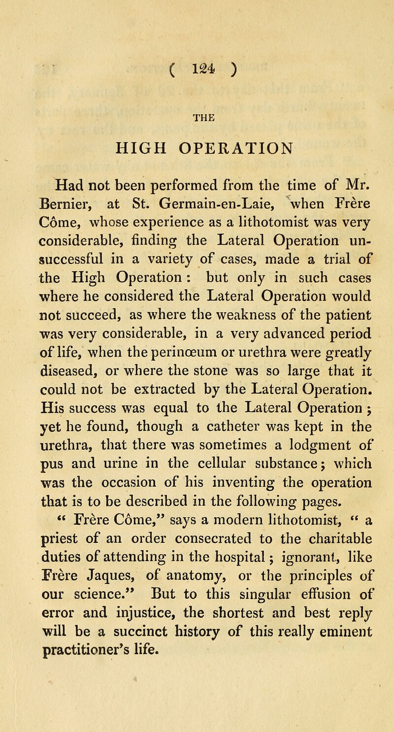 THE HIGH OPERATION Had not been performed from the time of Mr. Bernier, at St. Germain-en-Laie, when Frere Come, whose experience as a lithotomist was very considerable, finding the Lateral Operation un- successful in a variety of cases, made a trial of the High Operation: but only in such cases where he considered the Lateral Operation would not succeed, as where the weakness of the patient was very considerable, in a very advanced period of life, when the perinceum or urethra were greatly diseased, or where the stone was so large that it could not be extracted by the Lateral Operation. His success was equal to the Lateral Operation; yet he found, though a catheter was kept in the urethra, that there was sometimes a lodgment of pus and urine in the cellular substance; which was the occasion of his inventing the operation that is to be described in the following pages.  Frere Come, says a modern lithotomist,  a priest of an order consecrated to the charitable duties of attending in the hospital; ignorant, like Frere Jaques, of anatomy, or the principles of our science. But to this singular effusion of error and injustice, the shortest and best reply will be a succinct history of this really eminent practitioner's life.