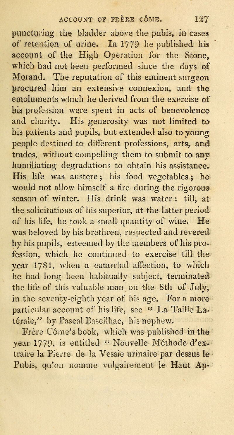 puncturing the bladder above the pubis, in cases of retention of urine. In 1779 he published his account of the High Operation for the Stone, which had not been performed since the days of Morand. The refutation of this eminent surgeon procured him an extensive connexion, and the emoluments which he derived from the exercise of his profession were spent in acts of benevolence and charity. His generosity was not limited to his patients and pupils, but extended also to young people destined to different professions, arts, and trades, without compelling them to submit to any humiliating degradations to obtain his assistance. His life was austere; his food vegetables; he would not allow himself a fire during the rigorous season of winter. His drink was water: till, at the solicitations of his superior, at the latter period of his life, he took a small quantity of wine. He was beloved by his brethren, respected and revered by his pupils, esteemed by the members of his pro- fession, which he continued to exercise till the year 1781, when a catarrhal affection, to which he had long been habitually subject, terminated the life of this valuable man on the 8th of July, in the seventy-eighth year of his age. For a more particular account of his life, see * La Taille La- terale, by Pascal Baseilhac, his nephew. Frere Gome's book, which was published in the year 1779, is entitled  Nouvelle Methode d'ex- traire la Pierre de la Vessie urinaire par dessus le Pubis, qu'on nomme vulgairement le Haut Ap-
