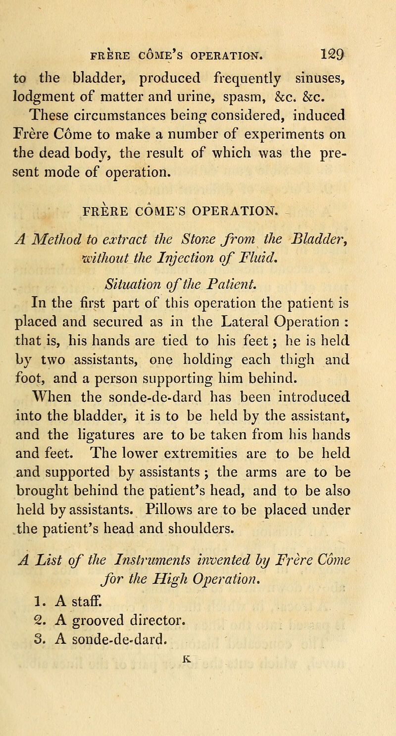 to the bladder, produced frequently sinuses, lodgment of matter and urine, spasm, &c. &c. These circumstances being considered, induced Frere Come to make a number of experiments on the dead body, the result of which was the pre- sent mode of operation. FRERE COMES OPERATION. A Method to extract the Stone from the Bladder, without the Injection of Fluid. Situation of the Patient. In the first part of this operation the patient is placed and secured as in the Lateral Operation : that is, his hands are tied to his feet; he is held by two assistants, one holding each thigh and foot, and a person supporting him behind. When the sonde-de-dard has been introduced into the bladder, it is to be held by the assistant, and the ligatures are to be taken from his hands and feet. The lower extremities are to be held and supported by assistants ; the arms are to be brought behind the patient's head, and to be also held by assistants. Pillows are to be placed under the patient's head and shoulders. A List of the Instruments invented by Frere Come for the High Operation. 1. A staff. 2. A grooved director. 3. A sonde-de-dard. K