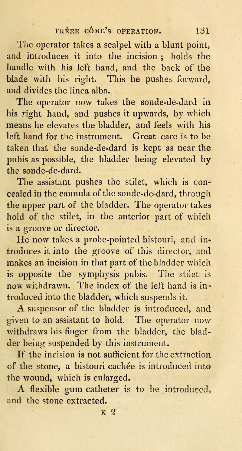 The operator takes a scalpel with a blunt points and introduces it into the incision 5 holds the handle with his left hand, and the back of the blade with his right. This he pushes forward, and divides the linea alba. The operator now takes the sonde-de-dard in his right hand, and pushes it upwards, by which means he elevates the bladder, and feels with his left hand for the instrument. Great care is to be taken that the sonde-de-dard is kept as near the pubis as possible, the bladder being elevated by the sonde-de-dard. The assistant pushes the stilet, which is con- cealed in the cannula of the sonde-de-dard, through the upper part of the bladder. The operator takes hold of the stilet, in the anterior part of which is a groove or director. He now takes a probe-pointed bistouri, and in- troduces it into the groove of this director, and makes an incision in that part of the bladder which is opposite the symphysis pubis. The stilet is now withdrawn. The index of the left hand is in- troduced into the bladder, which suspends it. A suspensor of the bladder is introduced, and given to an assistant to hold. The operator now withdraws his finger from the bladder, the blad- der being suspended by this instrument. If the incision is not sufficient for the extraction of the stone, a bistouri cachee is introduced into the wound, which is enlarged. A flexible gum catheter is to be introduced^ and the stone extracted. k 2