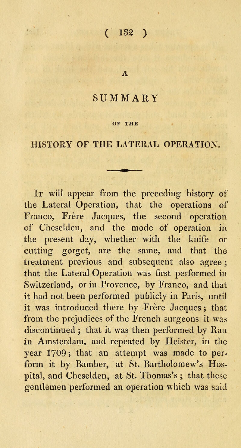 ( im ) SUMMARY OF THE HISTORY OF THE LATERAL OPERATION. It will appear from the preceding history of the Lateral Operation, that the operations of Franco, Frere Jacques, the second operation of Cheselden, and the mode of operation in the present day, whether with the knife or cutting gorget, are the same, and that the treatment previous and subsequent also agree; that the Lateral Operation was first performed in Switzerland, or in Provence, by Franco, and that it had not been performed publicly in Paris, until it was introduced there by Frere Jacques; that from the prejudices of the French surgeons it was discontinued ; that it was then performed by Rati in Amsterdam, and repeated by Heister, in the year 1709; that an attempt was made to per- form it by Bamber, at St. Bartholomew's Hos- pital, and Cheselden, at St. Thomas's -> that these gentlemen performed an operation which was said