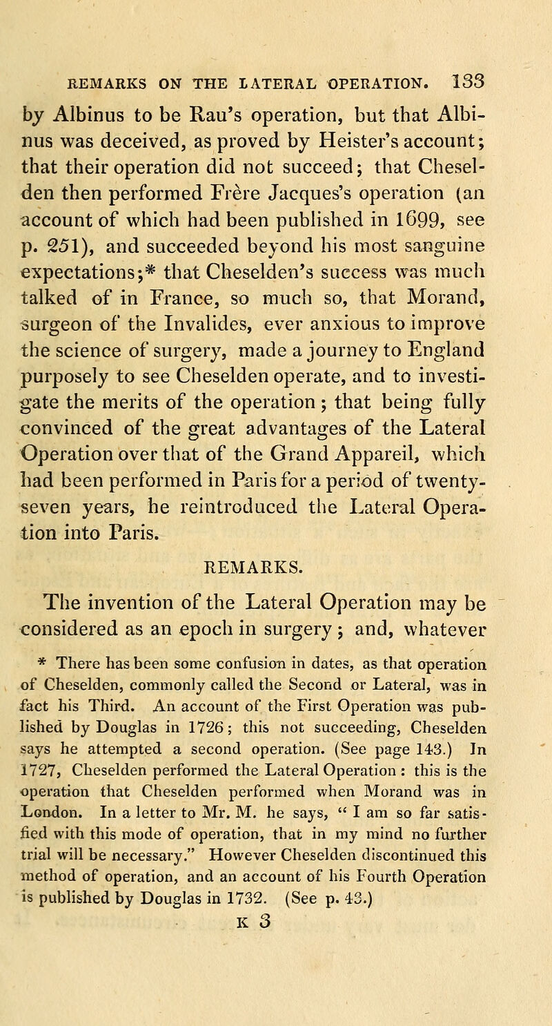 by Albinus to be Rail's operation, but that Albi- nus was deceived, as proved by Heister's account; that their operation did not succeed; that Chesel- den then performed Frere Jacques's operation (an account of which had been published in 1699, see p. 251), and succeeded beyond his most sanguine expectations;* that Cheselden's success was much talked of in France, so much so, that Morand, surgeon of the Invalides, ever anxious to improve the science of surgery, made a journey to England purposely to see Cheselden operate, and to investi- gate the merits of the operation; that being fully convinced of the great advantages of the Lateral Operation over that of the Grand Appareil, which had been performed in Paris for a period of twenty- seven years, he reintroduced the Lateral Opera- tion into Paris. REMARKS. The invention of the Lateral Operation may be considered as an epoch in surgery ; and, whatever * There has been some confusion in dates, as that operation of Cheselden, commonly called the Second or Lateral, was in fact his Third. An account of the First Operation was pub- lished by Douglas in 1726; this not succeeding, Cheselden says he attempted a second operation. (See page 143.) In 1727, Cheselden performed the Lateral Operation : this is the operation that Cheselden performed when Morand was in London. In a letter to Mr. M. he says,  I am so far satis- fied with this mode of operation, that in my mind no further trial will be necessary. However Cheselden discontinued this method of operation, and an account of his Fourth Operation is published by Douglas in 1732. (See p. 43.) K 3