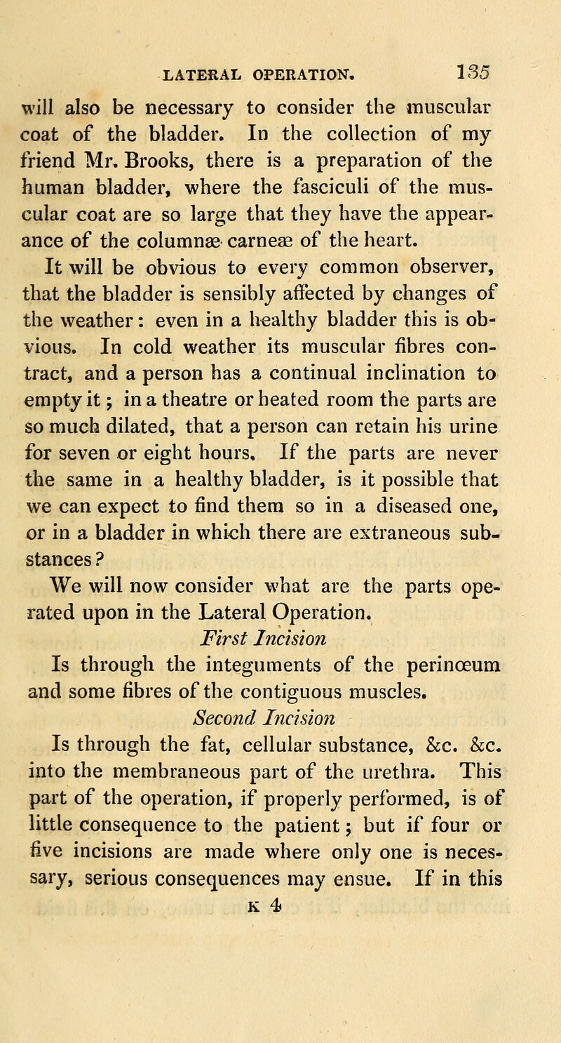 will also be necessary to consider the muscular coat of the bladder. In the collection of my friend Mr. Brooks, there is a preparation of the human bladder, where the fasciculi of the mus- cular coat are so large that they have the appear- ance of the columnae carnese of the heart. It will be obvious to every common observer, that the bladder is sensibly affected by changes of the weather: even in a healthy bladder this is ob- vious. In cold weather its muscular fibres con- tract, and a person has a continual inclination to empty it; in a theatre or heated room the parts are so much dilated, that a person can retain his urine for seven or eight hours. If the parts are never the same in a healthy bladder, is it possible that we can expect to find them so in a diseased one, or in a bladder in which there are extraneous sub- stances ? We will now consider what are the parts ope- rated upon in the Lateral Operation. First Incision Is through the integuments of the perinoeum and some fibres of the contiguous muscles. Second Incision Is through the fat, cellular substance, &c. &c. into the membraneous part of the urethra. This part of the operation, if properly performed, is of little consequence to the patient; but if four or five incisions are made where only one is neces- sary, serious consequences may ensue. If in this k 4>