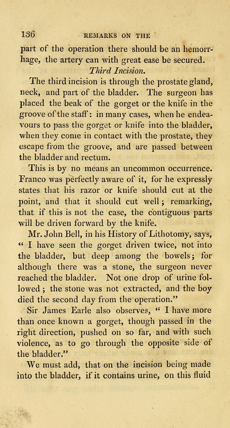 part of the operation there should be an hemorr- hage, the artery can with great ease be secured. Third Incision. The third incision is through the prostate gland, neck, and part of the bladder. The surgeon has placed the beak of the gorget or the knife in the groove of the staff: in many cases, when he endea- vours to pass the gorget or knife into the bladder, when they come in contact with the prostate, they escape from the groove, and are passed between the bladder and rectum. This is by no means an uncommon occurrence. Franco was perfectly aware of it, for he expressly states that his razor or knife should cut at the point, and that it should cut well; remarking, that if this is not the case, the contiguous parts will be driven forward by the knife. Mr. John Bell, in his History of Lithotomy, says,  I have seen the gorget driven twice, not into the bladder, but deep among the bowels; for although there was a stone, the surgeon never reached the bladder. Not one drop of urine fol- lowed ; the stone was not extracted, and the boy died the second day from the operation. Sir James Earle also observes,  I have more than once known a gorget, though passed in the right direction, pushed on so far, and with such violence, as to go through the opposite side of the bladder/' We must add, that on the incision being made into the bladder, if it contains urine, on this fluid