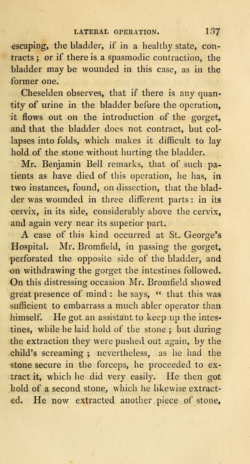 escaping, the bladder, if in a healthy state, con- tracts ; or if there is a spasmodic contraction, the bladder may be wounded in this case, as in the former one. Cheselden observes, that if there is any quan- tity of urine in the bladder before the operation, it flows out on the introduction of the gorget, and that the bladder does not contract, but col- lapses into folds, which makes it difficult to lay hold of the stone without hurting the bladder. Mr. Benjamin Bell remarks, that of such pa- tients as have died of this operation, he has, in two instances, found, on dissection, that the blad- der was wounded in three different parts: in its cervix, in its side, considerably above the cervix, and again very near its superior part. A case of this kind occurred at St. George's Hospital. Mr. Bromfield, in passing the gorget, perforated the opposite side of the bladder, and on withdrawing the gorget the intestines followed. On this distressing occasion Mr. Bromfield showed great presence of mind : he says,  that this was sufficient to embarrass a much abler operator than himself. He got an assistant to keep up the intes- tines, while he laid hold of the stone ; but during the extraction they were pushed out again, by the child's screaming ; nevertheless, as he had the stone secure in the forceps, he proceeded to ex- tract it, which he did very easily. He then got hold of a second stone, which he likewise extract- ed. He now extracted another.piece of stone,