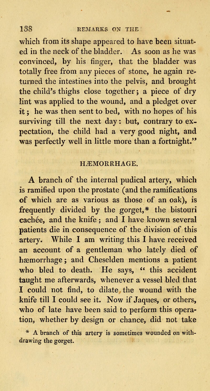 which from its shape appeared to have been situat- ed in the neck of the bladder. As soon as he was convinced, by his finger, that the bladder was totally free from any pieces of stone, he again re- turned the intestines into the pelvis, and brought the child's thighs close together; a piece of dry lint was applied to the wound, and a pledget over it; he was then sent to bed, with no hopes of his surviving till the next day: but, contrary to ex- pectation, the child had a very good night, and was perfectly well in little more than a fortnight. HAEMORRHAGE. A branch of the internal pudical artery, which is ramified upon the prostate (and the ramifications of which are as various as those of an oak), is frequently divided by the gorget,* the bistouri cachee, and the knife ; and I have known several patients die in consequence of the division of this artery. While I am writing this I have received an account of a gentleman who lately died of haemorrhage; and Cheselden mentions a patient who bled to death. He says,  this accident taught me afterwards, whenever a vessel bled that I could not find, to dilate the wound with the knife till I could see it. Now if Jaques, or others, who of late have been said to perform this opera- tion, whether by design or chance, did not take * A branch of this artery is sometimes wounded on with- drawing the gorget.