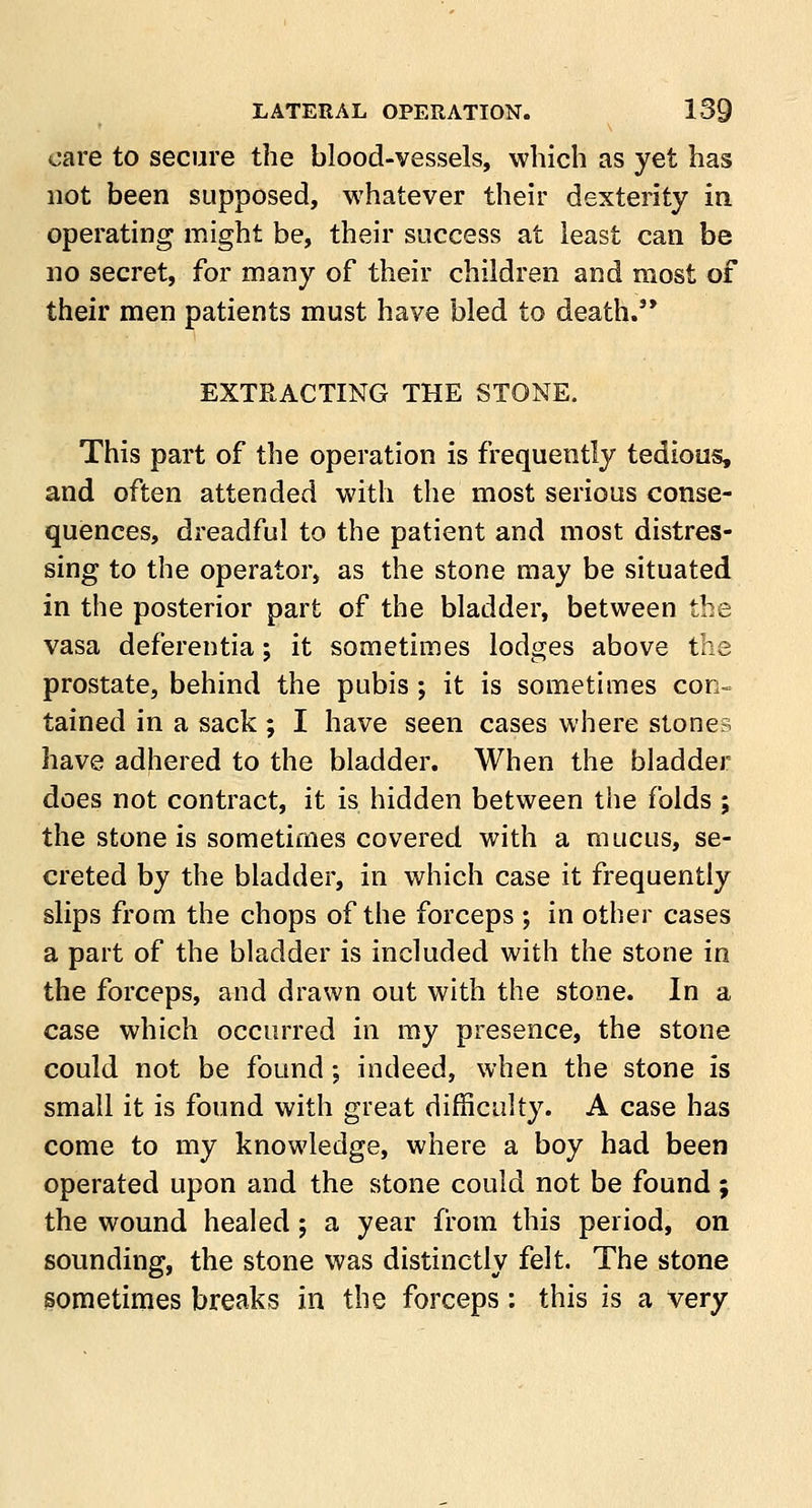 care to secure the blood-vessels, which as yet has not been supposed, whatever their dexterity in operating might be, their success at least can be no secret, for many of their children and most of their men patients must have bled to death. EXTRACTING THE STONE. This part of the operation is frequently tedious, and often attended with the most serious conse- quences, dreadful to the patient and most distres- sing to the operator, as the stone may be situated in the posterior part of the bladder, between the vasa deferentia; it sometimes lodges above the prostate, behind the pubis ; it is sometimes con- tained in a sack ; I have seen cases where stones have adhered to the bladder. When the bladder does not contract, it is hidden between the folds ; the stone is sometimes covered with a mucus, se- creted by the bladder, in which case it frequently slips from the chops of the forceps ; in other cases a part of the bladder is included with the stone in the forceps, and drawn out with the stone. In a case which occurred in my presence, the stone could not be found; indeed, when the stone is small it is found with great difficulty. A case has come to my knowledge, where a boy had been operated upon and the stone could not be found ; the wound healed; a year from this period, on sounding, the stone was distinctly felt. The stone sometimes breaks in the forceps: this is a very