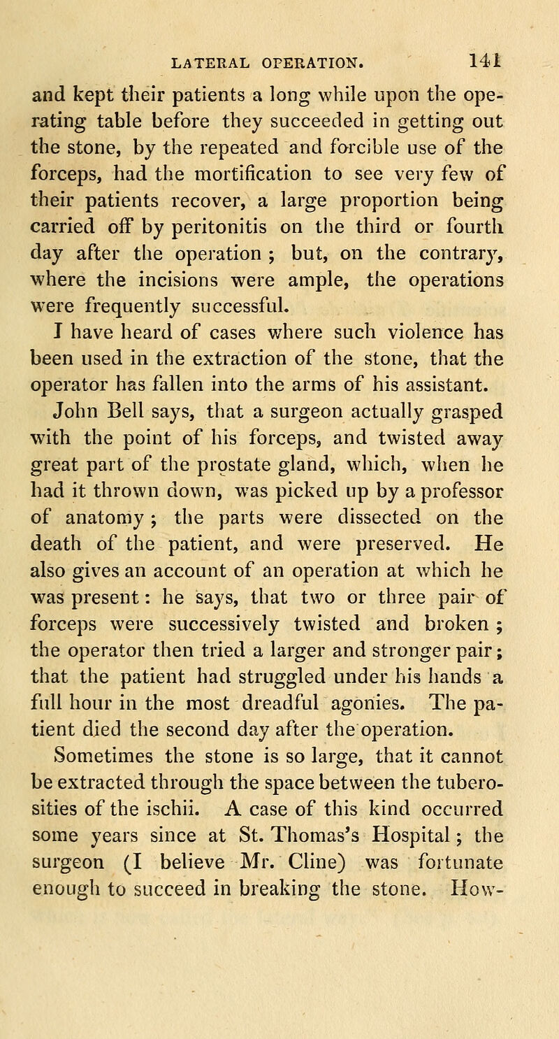 and kept their patients a long while upon the ope- rating table before they succeeded in getting out the stone, by the repeated and forcible use of the forceps, had the mortification to see very few of their patients recover, a large proportion being carried off by peritonitis on the third or fourth day after the operation ; but, on the contrar}7, where the incisions were ample, the operations were frequently successful. I have heard of cases where such violence has been used in the extraction of the stone, that the operator has fallen into the arms of his assistant. John Bell says, that a surgeon actually grasped with the point of his forceps, and twisted away great part of the prostate gland, which, when he had it thrown down, was picked up by a professor of anatomy; the parts were dissected on the death of the patient, and were preserved. He also gives an account of an operation at which he was present: he says, that two or three pair of forceps were successively twisted and broken; the operator then tried a larger and stronger pair; that the patient had struggled under his hands a full hour in the most dreadful agonies. The pa- tient died the second day after the operation. Sometimes the stone is so large, that it cannot be extracted through the space between the tubero- sities of the ischii. A case of this kind occurred some years since at St. Thomas's Hospital; the surgeon (I believe Mr. Cline) was fortunate enough to succeed in breaking the stone. How-