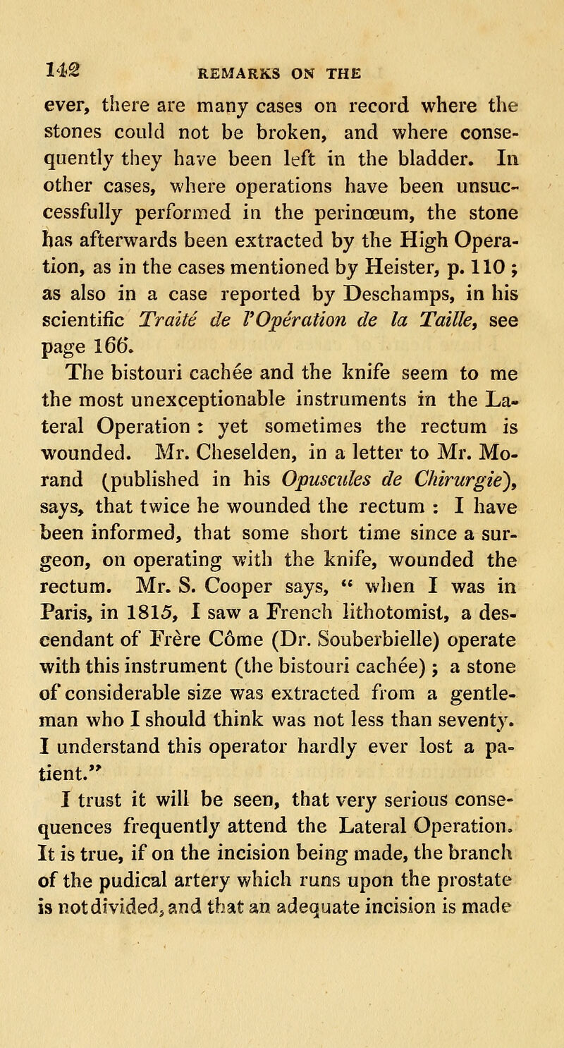 ever, there are many cases on record where the stones could not be broken, and where conse- quently they have been left in the bladder. In other cases, where operations have been unsuc- cessfully performed in the perinceum, the stone has afterwards been extracted by the High Opera- tion, as in the cases mentioned by Heister, p. 110 ; as also in a case reported by Deschamps, in his scientific Traite de VOperation de la Taille, see page 165. The bistouri cachee and the Jknife seem to me the most unexceptionable instruments in the La- teral Operation : yet sometimes the rectum is wounded. Mr. Cheselden, in a letter to Mr. Mo- rand (published in his Opuscules de Chirurgie'), says, that twice he wounded the rectum : I have been informed, that some short time since a sur- geon, on operating with the knife, wounded the rectum. Mr. S. Cooper says,  when I was in Paris, in 1815, I saw a French lithotomist, a des- cendant of Frere Come (Dr. Souberbielle) operate with this instrument (the bistouri cachee); a stone of considerable size was extracted from a gentle- man who I should think was not less than seventy. I understand this operator hardly ever lost a pa- tient. I trust it will be seen, that very serious conse- quences frequently attend the Lateral Operation. It is true, if on the incision being made, the branch of the pudical artery which runs upon the prostate is notdividedj and that an adequate incision is made