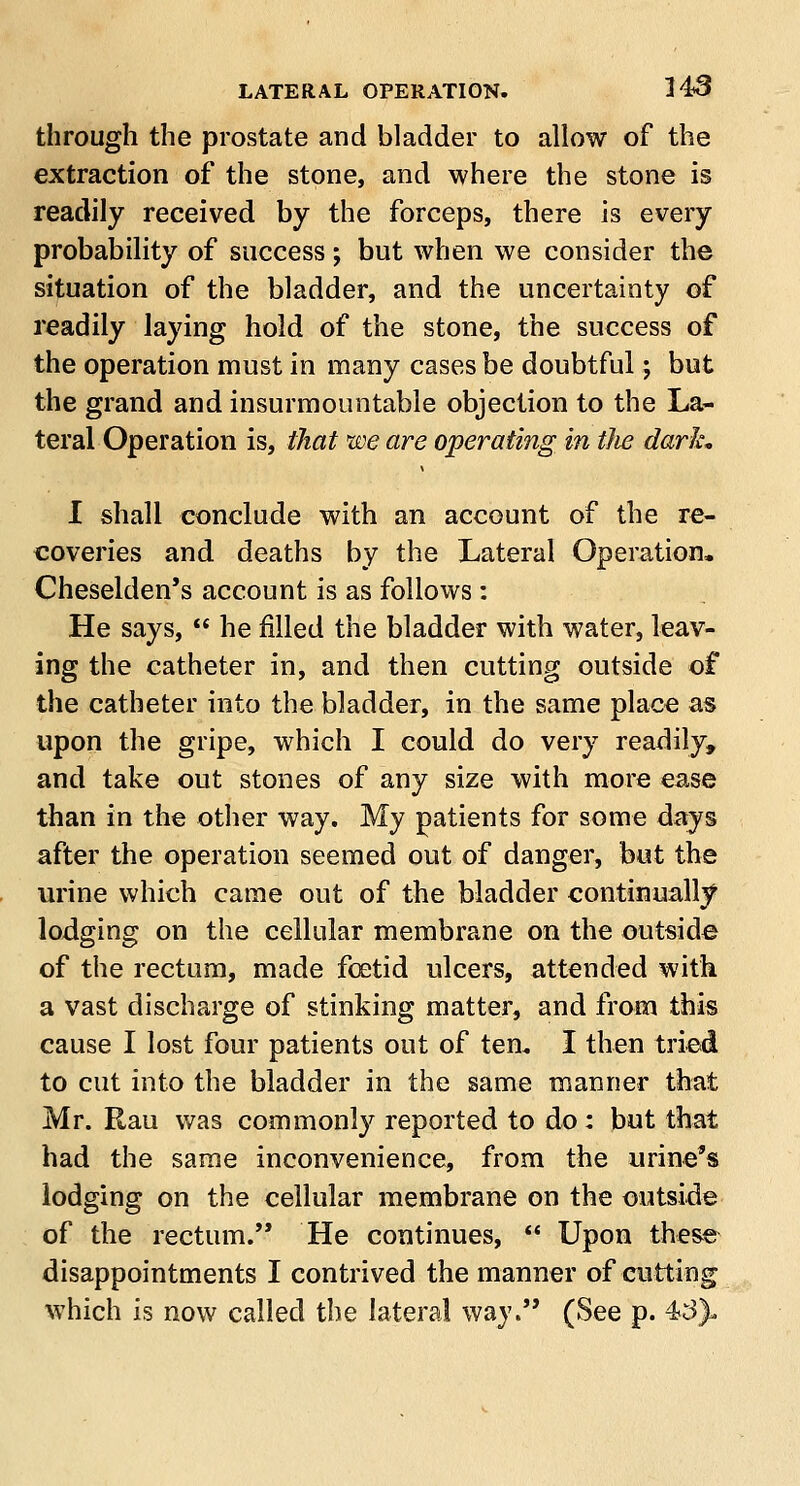 through the prostate and bladder to allow of the extraction of the stone, and where the stone is readily received by the forceps, there is every probability of success; but when we consider the situation of the bladder, and the uncertainty of readily laying hold of the stone, the success of the operation must in many cases be doubtful; but the grand and insurmountable objection to the La- teral Operation is, that we are operating in tlie dark, I shall conclude with an account of the re- coveries and deaths by the Lateral Operation. Cheselden's account is as follows : He says,  he filled the bladder with water, leav- ing the catheter in, and then cutting outside of the catheter into the bladder, in the same place as upon the gripe, which I could do very readily, and take out stones of any size with more ease than in the other way. My patients for some days after the operation seemed out of danger, but the urine which came out of the bladder continually lodging on the cellular membrane on the outside of the rectum, made foetid ulcers, attended with a vast discharge of stinking matter, and from this cause I lost four patients out of ten. I then tried to cut into the bladder in the same manner that Mr. Rau was commonly reported to do: but that had the same inconvenience, from the urine's lodging on the cellular membrane on the outside of the rectum. He continues,  Upon these disappointments I contrived the manner of cutting which is now called the lateral way. (See p. 4*3).