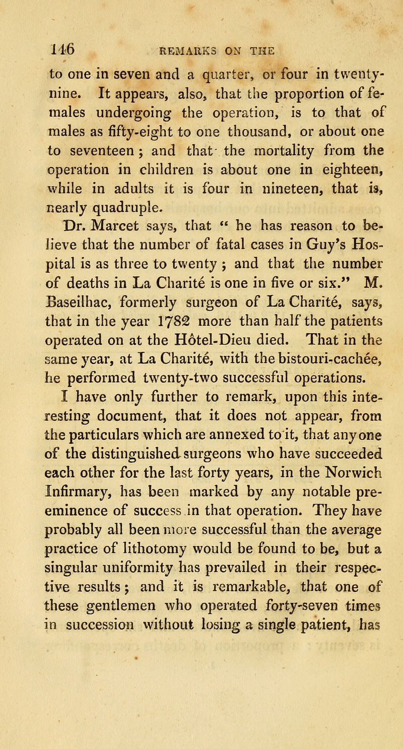 to one in seven and a quarter, or four in twenty- nine. It appears, also, that the proportion of fe- males undergoing the operation, is to that of males as fifty-eight to one thousand, or about one to seventeen ; and that; the mortality from the operation in children is about one in eighteen, while in adults it is four in nineteen, that is, nearly quadruple. Dr. Marcet says, that  he has reason to be- lieve that the number of fatal cases in Guy's Hos- pital is as three to twenty j and that the number of deaths in La Charite is one in five or six. M. Baseilhac, formerly surgeon of La Charite, says, that in the year 1782 more than half the patients operated on at the Hotel-Dieu died. That in the same year, at La Charite, with the bistouri-cachee, he performed twenty-two successful operations. I have only further to remark, upon this inte- resting document, that it does not appear, from the particulars which are annexed to it, that anyone of the distinguished surgeons who have succeeded each other for the last forty years, in the Norwich Infirmary, has been marked by any notable pre- eminence of success in that operation. They have probably all been more successful than the average practice of lithotomy would be found to be, but a singular uniformity has prevailed in their respec- tive results; and it is remarkable, that one of these gentlemen who operated forty-seven times in succession without losing a single patient, has