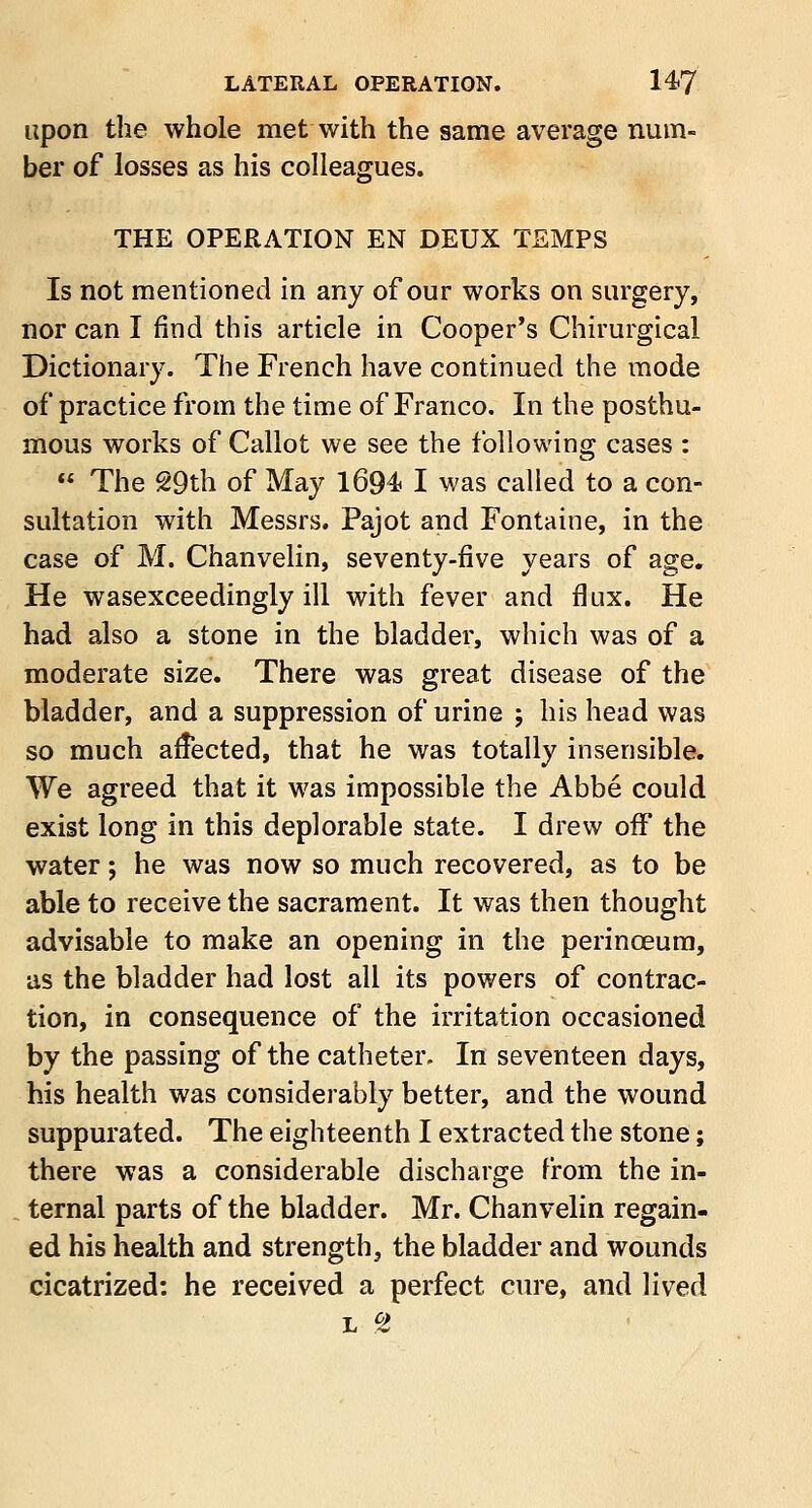 upon the whole met with the same average num- ber of losses as his colleagues. THE OPERATION EN DEUX TEMPS Is not mentioned in any of our works on surgery, nor can I find this article in Cooper's Chirurgical Dictionary. The French have continued the mode of practice from the time of Franco. In the posthu- mous works of Callot we see the following cases :  The 29th of May 1694. I was called to a con- sultation with Messrs. Pajot and Fontaine, in the case of M. Chanvelin, seventy-five years of age. He wasexceedingly ill with fever and flux. He had also a stone in the bladder, which was of a moderate size. There was great disease of the bladder, and a suppression of urine ; his head was so much affected, that he was totally insensible. We agreed that it was impossible the Abbe could exist long in this deplorable state. I drew off the water; he was now so much recovered, as to be able to receive the sacrament. It was then thought advisable to make an opening in the perinceura, as the bladder had lost all its powers of contrac- tion, in consequence of the irritation occasioned by the passing of the catheter. In seventeen days, his health was considerably better, and the wound suppurated. The eighteenth I extracted the stone; there was a considerable discharge from the in- ternal parts of the bladder. Mr. Chanvelin regain- ed his health and strength, the bladder and wounds cicatrized: he received a perfect cure, and lived l CZ