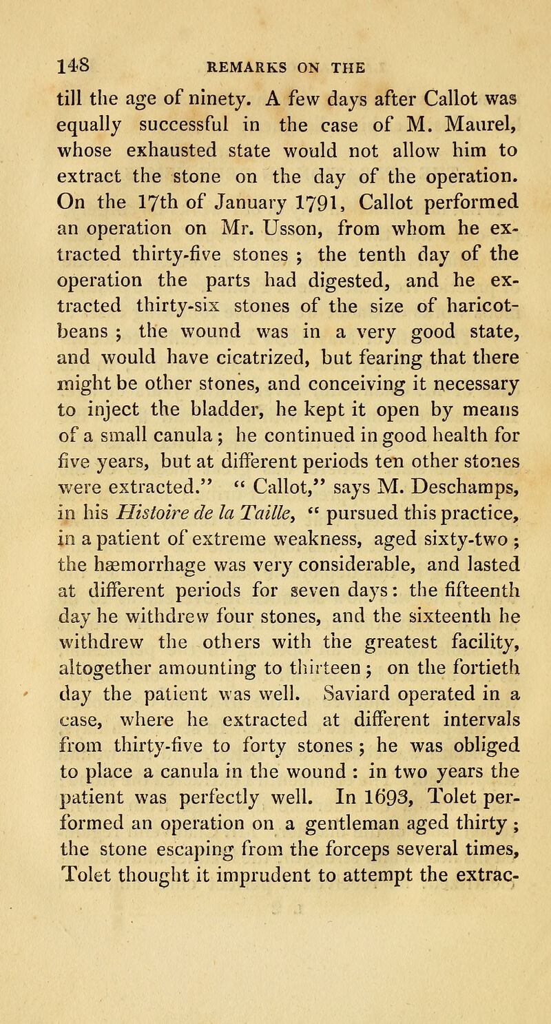 till the age of ninety. A few days after Callot was equally successful in the case of M. Maurel, whose exhausted state would not allow him to extract the stone on the day of the operation. On the 17th of January I791, Callot performed an operation on Mr. Usson, from whom he ex- tracted thirty-five stones ; the tenth day of the operation the parts had digested, and he ex- tracted thirty-six stones of the size of haricot- beans ; the wound was in a very good state, and would have cicatrized, but fearing that there might be other stones, and conceiving it necessary to inject the bladder, he kept it open by means of a small canula; he continued in good health for five years, but at different periods ten other stones were extracted.''  Callot, says M. Deschamps, in his Histoire de la Taille,  pursued this practice, in a patient of extreme weakness, aged sixty-two ; the haemorrhage was very considerable, and lasted at different periods for seven days: the fifteenth day he withdrew four stones, and the sixteenth he withdrew the others with the greatest facility, altogether amounting to thirteen ; on the fortieth day the patient was well. Saviard operated in a case, where he extracted at different intervals from thirty-five to forty stones ; he was obliged to place a canula in the wound : in two years the patient was perfectly well. In 1693, Tolet per- formed an operation on a gentleman aged thirty ; the stone escaping from the forceps several times, Tolet thought it imprudent to attempt the extrac-