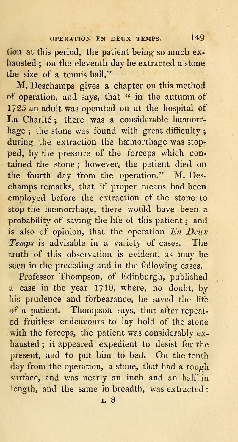 tion at this period, the patient being so much ex- hausted ; on the eleventh day he extracted a stone the size of a tennis ball. M. Deschamps gives a chapter on this method of operation, and says, that  in the autumn of 1725 an adult was operated on at the hospital of La Charite; there was a considerable haemorr- hage ; the stone was found with great difficulty ; during the extraction the haemorrhage was stop- ped, by the pressure of the forceps which con- tained the stone ; however, the patient died on the fourth day from the operation. M. Des- champs remarks, that if proper means had been employed before the extraction of the stone to stop the haemorrhage, there would have been a probability of saving the life of this patient; and is also of opinion, that the operation En Deux Temps is advisable in a variety of cases. The truth of this observation is evident, as may be seen in the preceding and in the following cases. Professor Thompson, of Edinburgh, published a case in the year 1710, where, no doubt, by his prudence and forbearance, he saved the life of a patient. Thompson says, that after repeat- ed fruitless endeavours to lay hold of the stone with the forceps, the patient was considerably ex- hausted ; it appeared expedient to desist for the present, and to put him to bed. On the tenth day from the operation, a stone, that had a rough surface, and was nearly an inch and an half in length, and the same in breadth, was extracted :