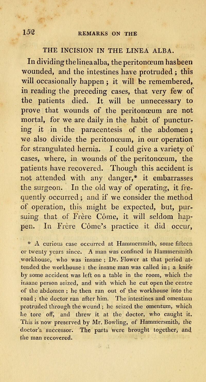 THE INCISION IN THE LINEA ALBA. In dividing thelineaalba, the peritonoeum hasbeen wounded, and the intestines have protruded ; this will occasionally happen ; it will be remembered, in reading the preceding cases, that very few of the patients died. It will be unnecessary to prove that wounds of the peritonoeum are not mortal, for we are daily in the habit of punctur- ing it in the paracentesis of the abdomen; we also divide the peritonoeum, in our operation for strangulated hernia. I could give a variety of cases, where, in wounds of the peritonoeum, the patients have recovered. Though this accident is not attended with any danger,* it embarrasses the surgeon. In the old way of operating, it fre- quently occurred; and if we consider the method of operation, this might be expected, but, pur- suing that of Frere Come, it will seldom hap- pen. In Frere Come's practice it did occur, * A curious case occurred at Hammersmith, some fifteen or twenty years since. A man was confined in Hammersmith workhouse, who was insane ; Dr. Flower at that period at- tended the workhouse : the insane man was called in; a knife by some accident was left on a table in the room, which the insane person seized, and with which he cut open the centre of the abdomen ; he then ran out of the workhouse into the road; the doctor ran after him. The intestines and omentum protruded through the wound ; he seized the omentum, which he tore off, and threw it at the doctor, who caught it. This is now preserved by Mr. Bowling, of Hammersmith, the doctor's successor. The parts were brought together, and the man recovered.