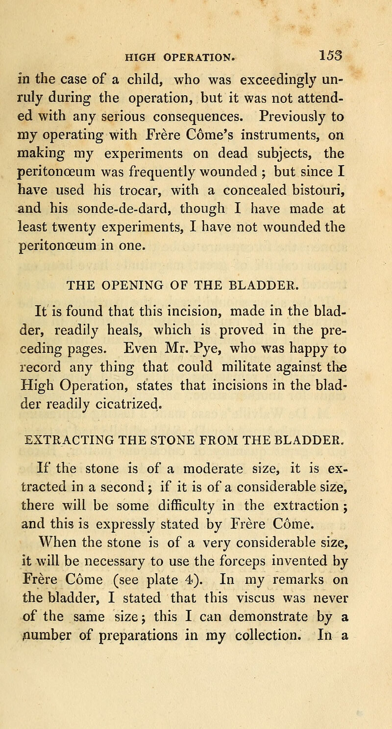 in the case of a child, who was exceedingly un- ruly during the operation, but it was not attend- ed with any serious consequences. Previously to my operating with Frere Gome's instruments, on making my experiments on dead subjects, the peritonoeum was frequently wounded ; but since I have used his trocar, with a concealed bistouri, and his sonde-de-dard, though I have made at least twenty experiments, I have not wounded the peritonceum in one. THE OPENING OF THE BLADDER. It is found that this incision, made in the blad- der, readily heals, which is proved in the pre- ceding pages. Even Mr. Pye, who was happy to record any thing that could militate against the High Operation, states that incisions in the blad- der readily cicatrized. EXTRACTING THE STONE FROM THE BLADDER. If the stone is of a moderate size, it is ex- tracted in a second; if it is of a considerable size, there will be some difficulty in the extraction; and this is expressly stated by Frere Come. When the stone is of a very considerable size, it will be necessary to use the forceps invented by Frere Come (see plate 4). In my remarks on the bladder, I stated that this viscus was never of the same size; this I can demonstrate by a number of preparations in my collection. In a