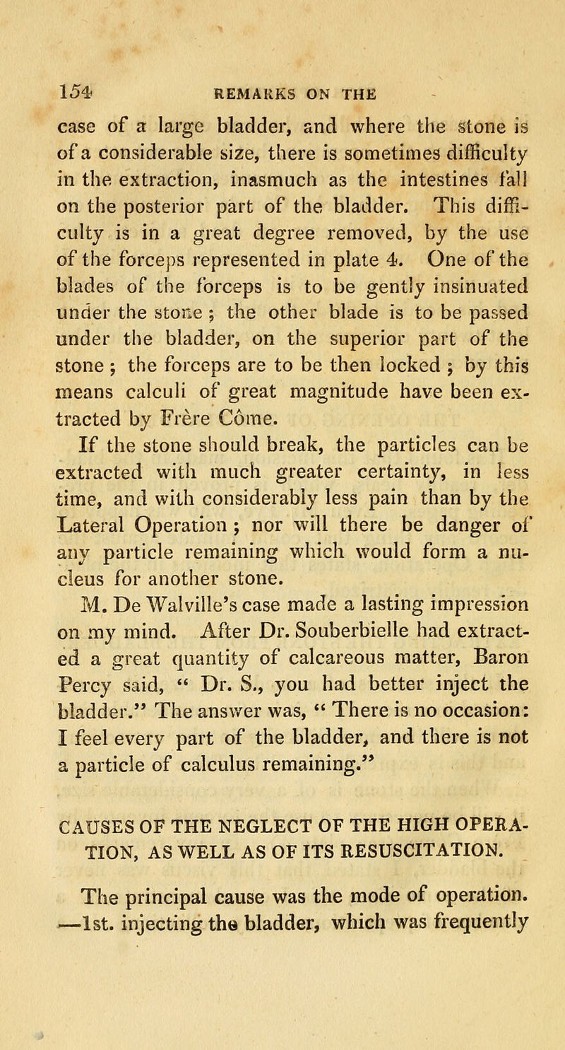 case of a large bladder, and where the stone is of a considerable size, there is sometimes difficulty in the extraction, inasmuch as the intestines fall on the posterior part of the bladder. This diffi- culty is in a great degree removed, by the use of the forceps represented in plate 4. One of the blades of the forceps is to be gently insinuated under the stone ; the other blade is to be passed under the bladder, on the superior part of the stone ; the forceps are to be then locked j by this means calculi of great magnitude have been ex- tracted by Frere Come. If the stone should break, the particles can be extracted with much greater certainty, in less time, and with considerably less pain than by the Lateral Operation ; nor will there be danger of any particle remaining which would form a nu- cleus for another stone. M. De Walville's case made a lasting impression on my mind. After Dr. Souberbielle had extract- ed a great quantity of calcareous matter, Baron Percy said,  Dr. S., you had better inject the bladder. The answer was,  There is no occasion: I feel every part of the bladder, and there is not a particle of calculus remaining. CAUSES OF THE NEGLECT OF THE HIGH OPERA- TION, AS WELL AS OF ITS RESUSCITATION. The principal cause was the mode of operation. —1st. injecting the bladder, which was frequently